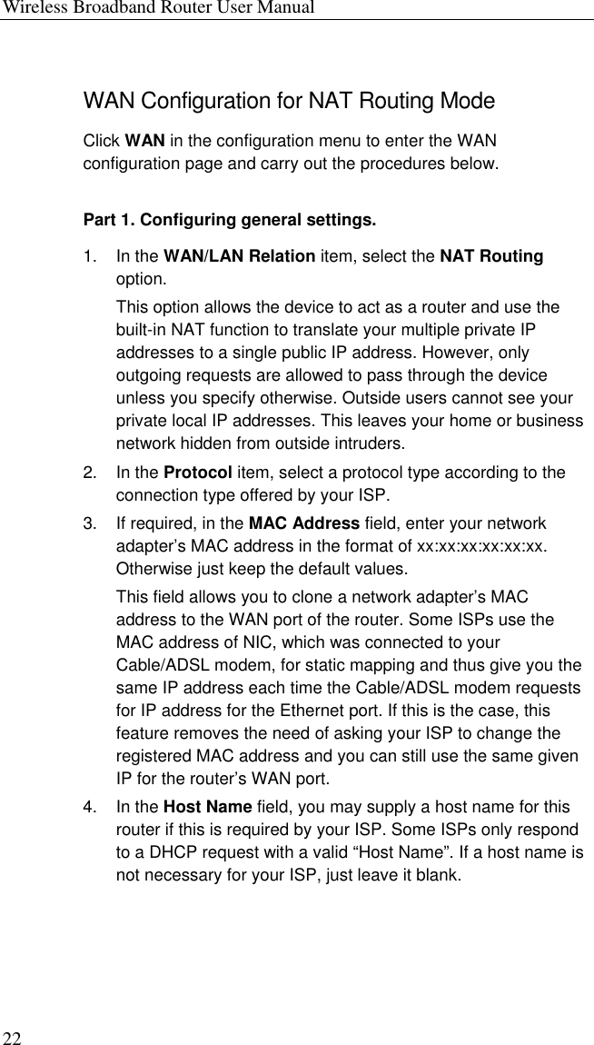 Wireless Broadband Router User Manual 22 WAN Configuration for NAT Routing Mode Click WAN in the configuration menu to enter the WAN configuration page and carry out the procedures below. Part 1. Configuring general settings. 1. In the WAN/LAN Relation item, select the NAT Routing option. This option allows the device to act as a router and use the built-in NAT function to translate your multiple private IP addresses to a single public IP address. However, only outgoing requests are allowed to pass through the device unless you specify otherwise. Outside users cannot see your private local IP addresses. This leaves your home or business network hidden from outside intruders. 2. In the Protocol item, select a protocol type according to the connection type offered by your ISP. 3. If required, in the MAC Address field, enter your network adapter’s MAC address in the format of xx:xx:xx:xx:xx:xx. Otherwise just keep the default values. This field allows you to clone a network adapter’s MAC address to the WAN port of the router. Some ISPs use the MAC address of NIC, which was connected to your Cable/ADSL modem, for static mapping and thus give you the same IP address each time the Cable/ADSL modem requests for IP address for the Ethernet port. If this is the case, this feature removes the need of asking your ISP to change the registered MAC address and you can still use the same given IP for the router’s WAN port. 4. In the Host Name field, you may supply a host name for this router if this is required by your ISP. Some ISPs only respond to a DHCP request with a valid “Host Name”. If a host name is not necessary for your ISP, just leave it blank.  