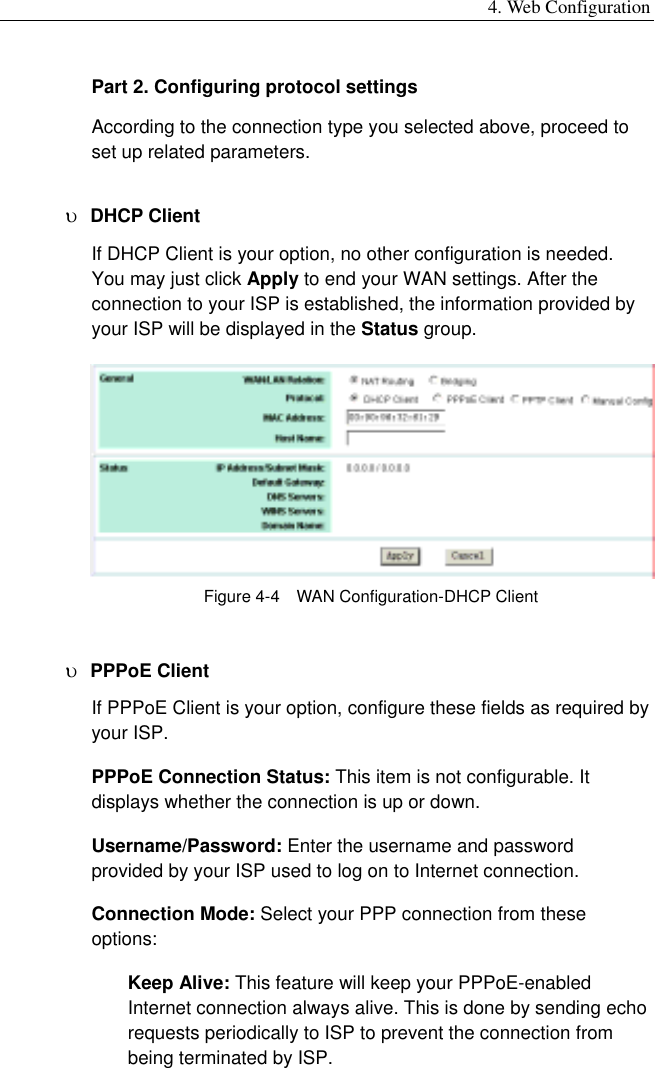 4. Web Configuration Part 2. Configuring protocol settings According to the connection type you selected above, proceed to set up related parameters. υ  DHCP Client   If DHCP Client is your option, no other configuration is needed. You may just click Apply to end your WAN settings. After the connection to your ISP is established, the information provided by your ISP will be displayed in the Status group.  Figure 4-4    WAN Configuration-DHCP Client υ  PPPoE Client If PPPoE Client is your option, configure these fields as required by your ISP. PPPoE Connection Status: This item is not configurable. It displays whether the connection is up or down. Username/Password: Enter the username and password provided by your ISP used to log on to Internet connection. Connection Mode: Select your PPP connection from these options: Keep Alive: This feature will keep your PPPoE-enabled Internet connection always alive. This is done by sending echo requests periodically to ISP to prevent the connection from being terminated by ISP. 