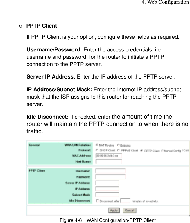 4. Web Configuration υ  PPTP Client If PPTP Client is your option, configure these fields as required. Username/Password: Enter the access credentials, i.e., username and password, for the router to initiate a PPTP connection to the PPTP server. Server IP Address: Enter the IP address of the PPTP server. IP Address/Subnet Mask: Enter the Internet IP address/subnet mask that the ISP assigns to this router for reaching the PPTP server. Idle Disconnect: If checked, enter the amount of time the router will maintain the PPTP connection to when there is no traffic.    Figure 4-6    WAN Configuration-PPTP Client  
