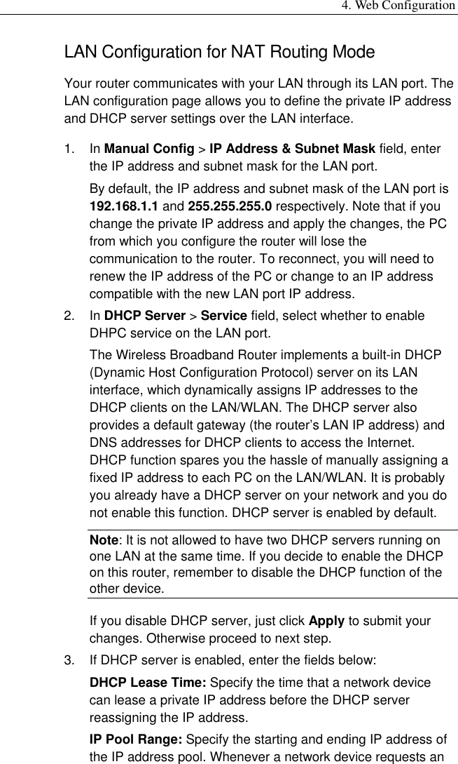 4. Web Configuration LAN Configuration for NAT Routing Mode Your router communicates with your LAN through its LAN port. The LAN configuration page allows you to define the private IP address and DHCP server settings over the LAN interface. 1. In Manual Config &gt; IP Address &amp; Subnet Mask field, enter the IP address and subnet mask for the LAN port. By default, the IP address and subnet mask of the LAN port is 192.168.1.1 and 255.255.255.0 respectively. Note that if you change the private IP address and apply the changes, the PC from which you configure the router will lose the communication to the router. To reconnect, you will need to renew the IP address of the PC or change to an IP address compatible with the new LAN port IP address. 2. In DHCP Server &gt; Service field, select whether to enable DHPC service on the LAN port. The Wireless Broadband Router implements a built-in DHCP (Dynamic Host Configuration Protocol) server on its LAN interface, which dynamically assigns IP addresses to the DHCP clients on the LAN/WLAN. The DHCP server also provides a default gateway (the router’s LAN IP address) and DNS addresses for DHCP clients to access the Internet. DHCP function spares you the hassle of manually assigning a fixed IP address to each PC on the LAN/WLAN. It is probably you already have a DHCP server on your network and you do not enable this function. DHCP server is enabled by default. Note: It is not allowed to have two DHCP servers running on one LAN at the same time. If you decide to enable the DHCP on this router, remember to disable the DHCP function of the other device. If you disable DHCP server, just click Apply to submit your changes. Otherwise proceed to next step. 3.  If DHCP server is enabled, enter the fields below: DHCP Lease Time: Specify the time that a network device can lease a private IP address before the DHCP server reassigning the IP address. IP Pool Range: Specify the starting and ending IP address of the IP address pool. Whenever a network device requests an 