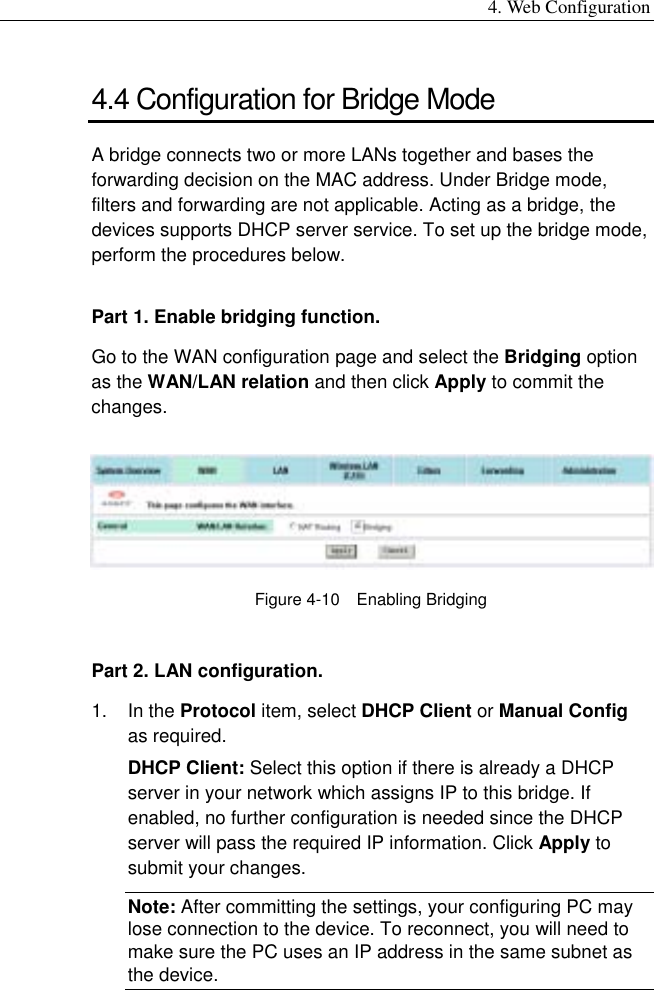 4. Web Configuration 4.4 Configuration for Bridge Mode A bridge connects two or more LANs together and bases the forwarding decision on the MAC address. Under Bridge mode, filters and forwarding are not applicable. Acting as a bridge, the devices supports DHCP server service. To set up the bridge mode, perform the procedures below. Part 1. Enable bridging function. Go to the WAN configuration page and select the Bridging option as the WAN/LAN relation and then click Apply to commit the changes.  Figure 4-10  Enabling Bridging Part 2. LAN configuration. 1. In the Protocol item, select DHCP Client or Manual Config as required. DHCP Client: Select this option if there is already a DHCP server in your network which assigns IP to this bridge. If enabled, no further configuration is needed since the DHCP server will pass the required IP information. Click Apply to submit your changes. Note: After committing the settings, your configuring PC may lose connection to the device. To reconnect, you will need to make sure the PC uses an IP address in the same subnet as the device. 