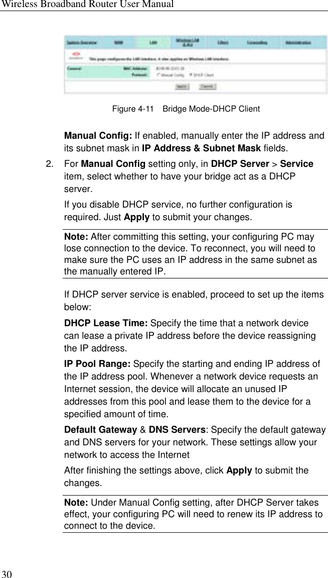 Wireless Broadband Router User Manual 30  Figure 4-11    Bridge Mode-DHCP Client Manual Config: If enabled, manually enter the IP address and its subnet mask in IP Address &amp; Subnet Mask fields.   2. For Manual Config setting only, in DHCP Server &gt; Service item, select whether to have your bridge act as a DHCP server. If you disable DHCP service, no further configuration is required. Just Apply to submit your changes. Note: After committing this setting, your configuring PC may lose connection to the device. To reconnect, you will need to make sure the PC uses an IP address in the same subnet as the manually entered IP. If DHCP server service is enabled, proceed to set up the items below: DHCP Lease Time: Specify the time that a network device can lease a private IP address before the device reassigning the IP address. IP Pool Range: Specify the starting and ending IP address of the IP address pool. Whenever a network device requests an Internet session, the device will allocate an unused IP addresses from this pool and lease them to the device for a specified amount of time. Default Gateway &amp; DNS Servers: Specify the default gateway and DNS servers for your network. These settings allow your network to access the Internet   After finishing the settings above, click Apply to submit the changes. Note: Under Manual Config setting, after DHCP Server takes effect, your configuring PC will need to renew its IP address to connect to the device. 
