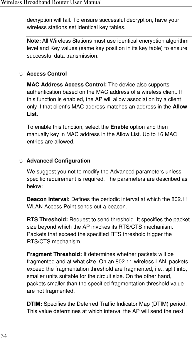 Wireless Broadband Router User Manual 34 decryption will fail. To ensure successful decryption, have your wireless stations set identical key tables. Note: All Wireless Stations must use identical encryption algorithm level and Key values (same key position in its key table) to ensure successful data transmission. υ  Access Control MAC Address Access Control: The device also supports authentication based on the MAC address of a wireless client. If this function is enabled, the AP will allow association by a client only if that client&apos;s MAC address matches an address in the Allow List. To enable this function, select the Enable option and then manually key in MAC address in the Allow List. Up to 16 MAC entries are allowed. υ  Advanced Configuration We suggest you not to modify the Advanced parameters unless specific requirement is required. The parameters are described as below: Beacon Interval: Defines the periodic interval at which the 802.11 WLAN Access Point sends out a beacon. RTS Threshold: Request to send threshold. It specifies the packet size beyond which the AP invokes its RTS/CTS mechanism. Packets that exceed the specified RTS threshold trigger the RTS/CTS mechanism.   Fragment Threshold: It determines whether packets will be fragmented and at what size. On an 802.11 wireless LAN, packets exceed the fragmentation threshold are fragmented, i.e., split into, smaller units suitable for the circuit size. On the other hand, packets smaller than the specified fragmentation threshold value are not fragmented. DTIM: Specifies the Deferred Traffic Indicator Map (DTIM) period. This value determines at which interval the AP will send the next 
