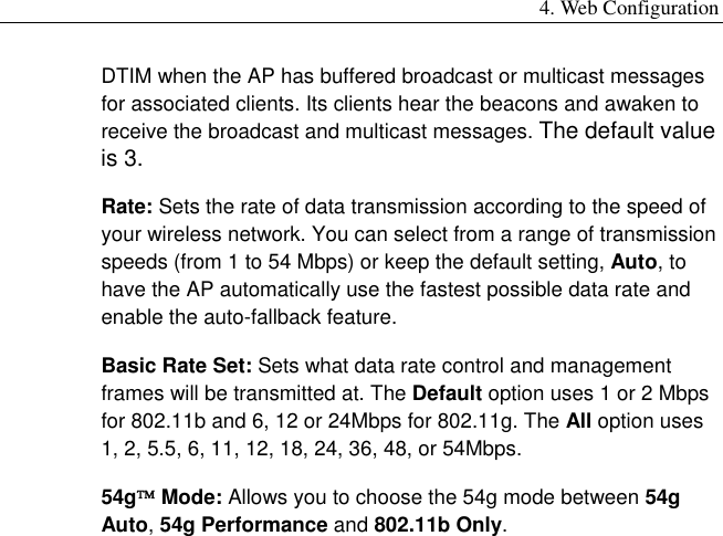 4. Web Configuration DTIM when the AP has buffered broadcast or multicast messages for associated clients. Its clients hear the beacons and awaken to receive the broadcast and multicast messages. The default value is 3. Rate: Sets the rate of data transmission according to the speed of your wireless network. You can select from a range of transmission speeds (from 1 to 54 Mbps) or keep the default setting, Auto, to have the AP automatically use the fastest possible data rate and enable the auto-fallback feature. Basic Rate Set: Sets what data rate control and management frames will be transmitted at. The Default option uses 1 or 2 Mbps for 802.11b and 6, 12 or 24Mbps for 802.11g. The All option uses 1, 2, 5.5, 6, 11, 12, 18, 24, 36, 48, or 54Mbps. 54g Mode: Allows you to choose the 54g mode between 54g Auto, 54g Performance and 802.11b Only. 