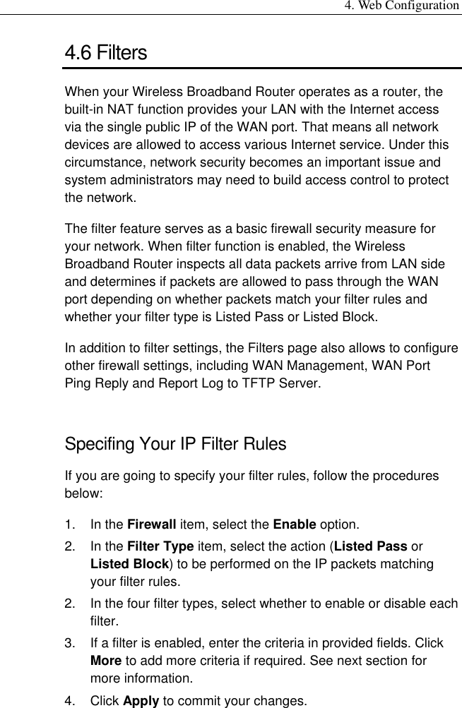 4. Web Configuration 4.6 Filters When your Wireless Broadband Router operates as a router, the built-in NAT function provides your LAN with the Internet access via the single public IP of the WAN port. That means all network devices are allowed to access various Internet service. Under this circumstance, network security becomes an important issue and system administrators may need to build access control to protect the network. The filter feature serves as a basic firewall security measure for your network. When filter function is enabled, the Wireless Broadband Router inspects all data packets arrive from LAN side and determines if packets are allowed to pass through the WAN port depending on whether packets match your filter rules and whether your filter type is Listed Pass or Listed Block. In addition to filter settings, the Filters page also allows to configure other firewall settings, including WAN Management, WAN Port Ping Reply and Report Log to TFTP Server. Specifing Your IP Filter Rules If you are going to specify your filter rules, follow the procedures below: 1. In the Firewall item, select the Enable option. 2. In the Filter Type item, select the action (Listed Pass or Listed Block) to be performed on the IP packets matching your filter rules. 2.  In the four filter types, select whether to enable or disable each filter.  3.  If a filter is enabled, enter the criteria in provided fields. Click More to add more criteria if required. See next section for more information. 4. Click Apply to commit your changes. 
