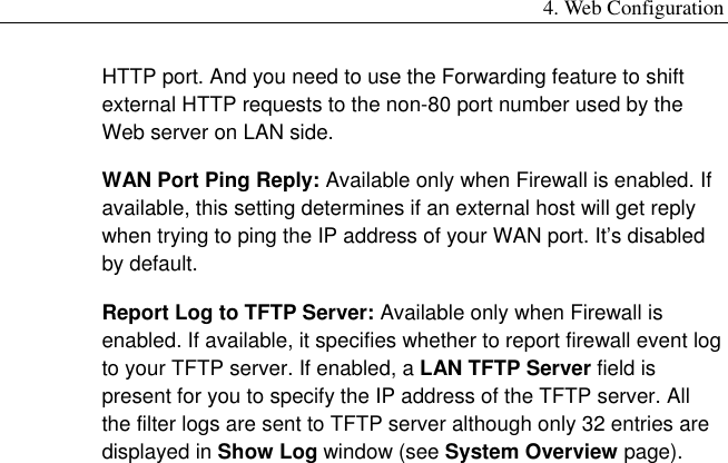 4. Web Configuration HTTP port. And you need to use the Forwarding feature to shift external HTTP requests to the non-80 port number used by the Web server on LAN side. WAN Port Ping Reply: Available only when Firewall is enabled. If available, this setting determines if an external host will get reply when trying to ping the IP address of your WAN port. It’s disabled by default. Report Log to TFTP Server: Available only when Firewall is enabled. If available, it specifies whether to report firewall event log to your TFTP server. If enabled, a LAN TFTP Server field is present for you to specify the IP address of the TFTP server. All the filter logs are sent to TFTP server although only 32 entries are displayed in Show Log window (see System Overview page). 