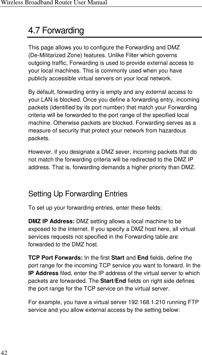 Wireless Broadband Router User Manual 42 4.7 Forwarding This page allows you to configure the Forwarding and DMZ (De-Militarized Zone) features. Unlike Filter which governs outgoing traffic, Forwarding is used to provide external access to your local machines. This is commonly used when you have publicly accessible virtual servers on your local network.   By default, forwarding entry is empty and any external access to your LAN is blocked. Once you define a forwarding entry, incoming packets (identified by its port number) that match your Forwarding criteria will be forwarded to the port range of the specified local machine. Otherwise packets are blocked. Forwarding serves as a measure of security that protect your network from hazardous packets. However, if you designate a DMZ sever, incoming packets that do not match the forwarding criteria will be redirected to the DMZ IP address. That is, forwarding demands a higher priority than DMZ. Setting Up Forwarding Entries To set up your forwarding entries, enter these fields: DMZ IP Address: DMZ setting allows a local machine to be exposed to the Internet. If you specify a DMZ host here, all virtual services requests not specified in the Forwarding table are forwarded to the DMZ host. TCP Port Forwards: In the first Start and End fields, define the port range for the incoming TCP service you want to forward. In the IP Address filed, enter the IP address of the virtual server to which packets are forwarded. The Start/End fields on right side defines the port range for the TCP service on the virtual server.   For example, you have a virtual server 192.168.1.210 running FTP service and you allow external access by the setting below:  