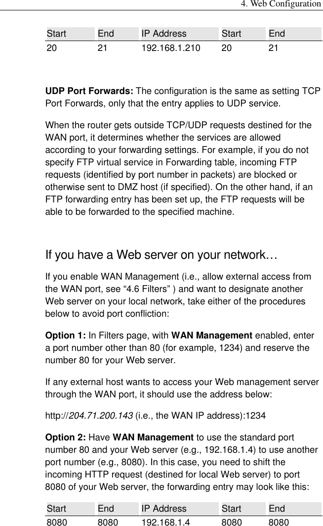 4. Web Configuration Start  End  IP Address  Start  End 20 21 192.168.1.210 20 21  UDP Port Forwards: The configuration is the same as setting TCP Port Forwards, only that the entry applies to UDP service. When the router gets outside TCP/UDP requests destined for the WAN port, it determines whether the services are allowed according to your forwarding settings. For example, if you do not specify FTP virtual service in Forwarding table, incoming FTP requests (identified by port number in packets) are blocked or otherwise sent to DMZ host (if specified). On the other hand, if an FTP forwarding entry has been set up, the FTP requests will be able to be forwarded to the specified machine. If you have a Web server on your network… If you enable WAN Management (i.e., allow external access from the WAN port, see “4.6 Filters” ) and want to designate another Web server on your local network, take either of the procedures below to avoid port confliction: Option 1: In Filters page, with WAN Management enabled, enter a port number other than 80 (for example, 1234) and reserve the number 80 for your Web server. If any external host wants to access your Web management server through the WAN port, it should use the address below: http://204.71.200.143 (i.e., the WAN IP address):1234 Option 2: Have WAN Management to use the standard port number 80 and your Web server (e.g., 192.168.1.4) to use another port number (e.g., 8080). In this case, you need to shift the incoming HTTP request (destined for local Web server) to port 8080 of your Web server, the forwarding entry may look like this: Start  End  IP Address  Start  End 8080 8080 192.168.1.4 8080 8080 