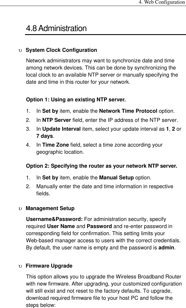 4. Web Configuration 4.8 Administration υ  System Clock Configuration Network administrators may want to synchronize date and time among network devices. This can be done by synchronizing the local clock to an available NTP server or manually specifying the date and time in this router for your network.   Option 1: Using an existing NTP server. 1. In Set by item, enable the Network Time Protocol option. 2. In NTP Server field, enter the IP address of the NTP server. 3. In Update Interval item, select your update interval as 1, 2 or 7 days. 4. In Time Zone field, select a time zone according your geographic location. Option 2: Specifying the router as your network NTP server. 1. In Set by item, enable the Manual Setup option. 2.  Manually enter the date and time information in respective fields. υ  Management Setup Username&amp;Password: For administration security, specify required User Name and Password and re-enter password in corresponding field for confirmation. This setting limits your Web-based manager access to users with the correct credentials. By default, the user name is empty and the password is admin. υ  Firmware Upgrade This option allows you to upgrade the Wireless Broadband Router with new firmware. After upgrading, your customized configuration will still exist and not reset to the factory defaults. To upgrade, download required firmware file to your host PC and follow the steps below: 