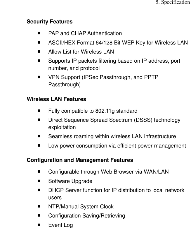 5. Specification Security Features •  PAP and CHAP Authentication •  ASCII/HEX Format 64/128 Bit WEP Key for Wireless LAN •  Allow List for Wireless LAN •  Supports IP packets filtering based on IP address, port number, and protocol •  VPN Support (IPSec Passthrough, and PPTP Passthrough) Wireless LAN Features •  Fully compatible to 802.11g standard •  Direct Sequence Spread Spectrum (DSSS) technology exploitation •  Seamless roaming within wireless LAN infrastructure •  Low power consumption via efficient power management Configuration and Management Features •  Configurable through Web Browser via WAN/LAN •  Software Upgrade •  DHCP Server function for IP distribution to local network users •  NTP/Manual System Clock •  Configuration Saving/Retrieving •  Event Log    