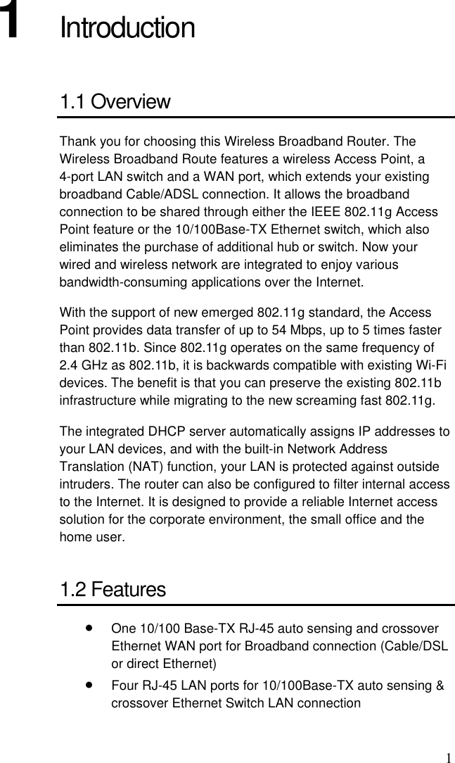 1 1  Introduction 1.1 Overview Thank you for choosing this Wireless Broadband Router. The Wireless Broadband Route features a wireless Access Point, a 4-port LAN switch and a WAN port, which extends your existing broadband Cable/ADSL connection. It allows the broadband connection to be shared through either the IEEE 802.11g Access Point feature or the 10/100Base-TX Ethernet switch, which also eliminates the purchase of additional hub or switch. Now your wired and wireless network are integrated to enjoy various bandwidth-consuming applications over the Internet.   With the support of new emerged 802.11g standard, the Access Point provides data transfer of up to 54 Mbps, up to 5 times faster than 802.11b. Since 802.11g operates on the same frequency of 2.4 GHz as 802.11b, it is backwards compatible with existing Wi-Fi devices. The benefit is that you can preserve the existing 802.11b infrastructure while migrating to the new screaming fast 802.11g. The integrated DHCP server automatically assigns IP addresses to your LAN devices, and with the built-in Network Address Translation (NAT) function, your LAN is protected against outside intruders. The router can also be configured to filter internal access to the Internet. It is designed to provide a reliable Internet access solution for the corporate environment, the small office and the home user. 1.2 Features •  One 10/100 Base-TX RJ-45 auto sensing and crossover Ethernet WAN port for Broadband connection (Cable/DSL or direct Ethernet) •  Four RJ-45 LAN ports for 10/100Base-TX auto sensing &amp; crossover Ethernet Switch LAN connection 