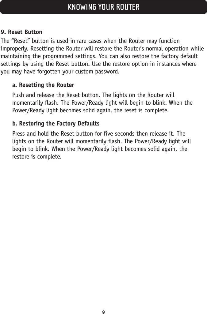 KNOWING YOUR ROUTER99. Reset ButtonThe “Reset” button is used in rare cases when the Router may functionimproperly. Resetting the Router will restore the Router’s normal operation whilemaintaining the programmed settings. You can also restore the factory defaultsettings by using the Reset button. Use the restore option in instances whereyou may have forgotten your custom password.a. Resetting the RouterPush and release the Reset button. The lights on the Router willmomentarily flash. The Power/Ready light will begin to blink. When thePower/Ready light becomes solid again, the reset is complete.b. Restoring the Factory DefaultsPress and hold the Reset button for five seconds then release it. The lights on the Router will momentarily flash. The Power/Ready light willbegin to blink. When the Power/Ready light becomes solid again, the restore is complete.