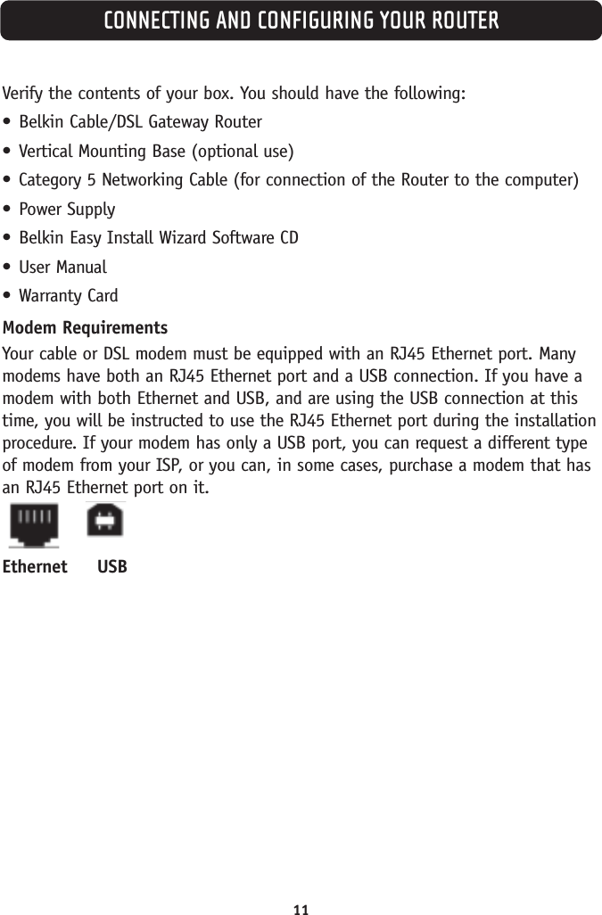 CONNECTING AND CONFIGURING YOUR ROUTER11Verify the contents of your box. You should have the following:•Belkin Cable/DSL Gateway Router•Vertical Mounting Base (optional use)•Category 5 Networking Cable (for connection of the Router to the computer)•Power Supply•Belkin Easy Install Wizard Software CD•User Manual•Warranty CardModem RequirementsYour cable or DSL modem must be equipped with an RJ45 Ethernet port. Manymodems have both an RJ45 Ethernet port and a USB connection. If you have amodem with both Ethernet and USB, and are using the USB connection at thistime, you will be instructed to use the RJ45 Ethernet port during the installationprocedure. If your modem has only a USB port, you can request a different typeof modem from your ISP, or you can, in some cases, purchase a modem that hasan RJ45 Ethernet port on it.Ethernet USB