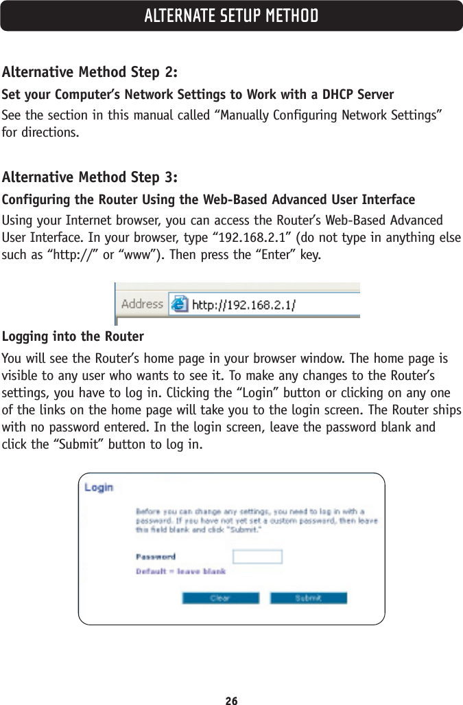 ALTERNATE SETUP METHOD26Alternative Method Step 2:Set your Computer’s Network Settings to Work with a DHCP ServerSee the section in this manual called “Manually Configuring Network Settings”for directions.Alternative Method Step 3:Configuring the Router Using the Web-Based Advanced User InterfaceUsing your Internet browser, you can access the Router’s Web-Based AdvancedUser Interface. In your browser, type “192.168.2.1” (do not type in anything elsesuch as “http://” or “www”). Then press the “Enter” key.Logging into the RouterYou will see the Router’s home page in your browser window. The home page isvisible to any user who wants to see it. To make any changes to the Router’ssettings, you have to log in. Clicking the “Login” button or clicking on any oneof the links on the home page will take you to the login screen. The Router shipswith no password entered. In the login screen, leave the password blank andclick the “Submit” button to log in.26