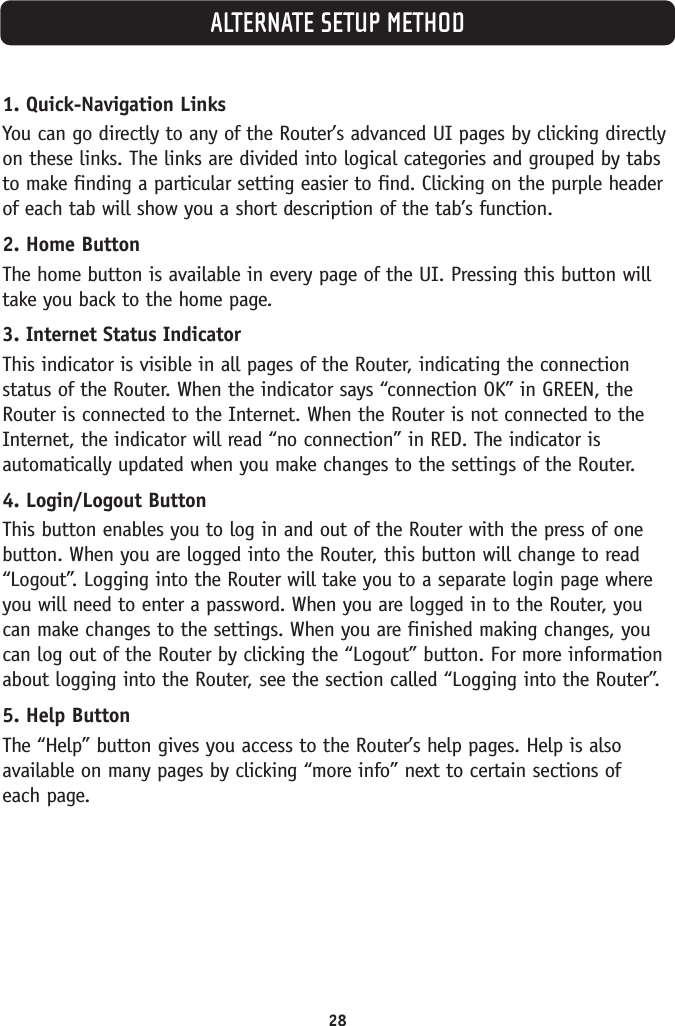 1. Quick-Navigation LinksYou can go directly to any of the Router’s advanced UI pages by clicking directlyon these links. The links are divided into logical categories and grouped by tabsto make finding a particular setting easier to find. Clicking on the purple headerof each tab will show you a short description of the tab’s function. 2. Home ButtonThe home button is available in every page of the UI. Pressing this button willtake you back to the home page. 3. Internet Status IndicatorThis indicator is visible in all pages of the Router, indicating the connectionstatus of the Router. When the indicator says “connection OK” in GREEN, theRouter is connected to the Internet. When the Router is not connected to theInternet, the indicator will read “no connection” in RED. The indicator isautomatically updated when you make changes to the settings of the Router.4. Login/Logout ButtonThis button enables you to log in and out of the Router with the press of onebutton. When you are logged into the Router, this button will change to read“Logout”. Logging into the Router will take you to a separate login page whereyou will need to enter a password. When you are logged in to the Router, youcan make changes to the settings. When you are finished making changes, youcan log out of the Router by clicking the “Logout” button. For more informationabout logging into the Router, see the section called “Logging into the Router”.5. Help ButtonThe “Help” button gives you access to the Router’s help pages. Help is alsoavailable on many pages by clicking “more info” next to certain sections of each page.28ALTERNATE SETUP METHOD