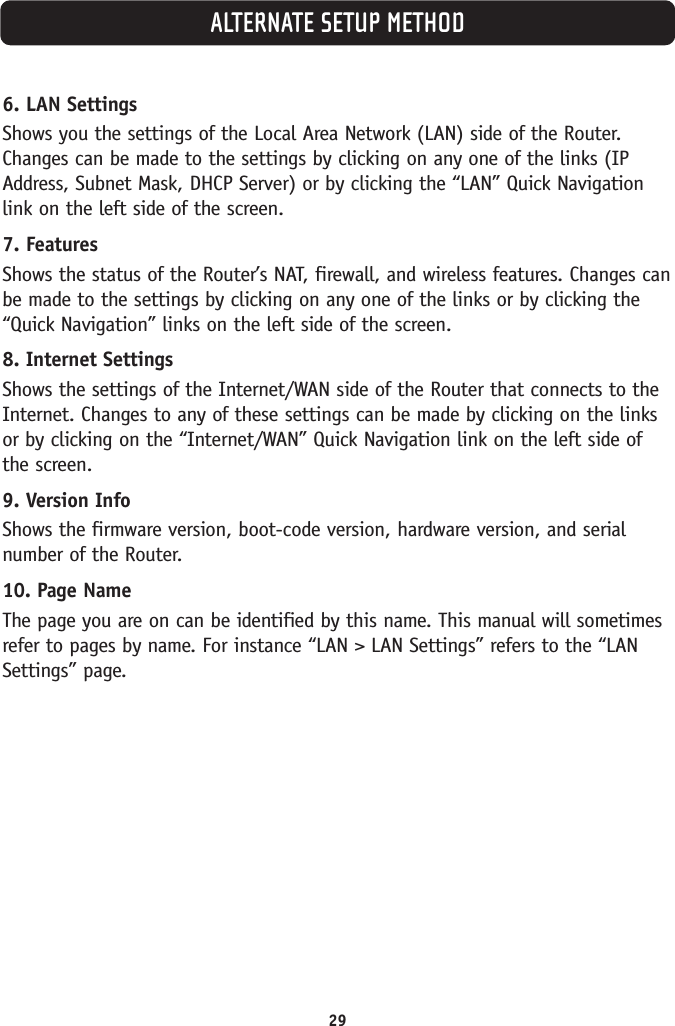 29ALTERNATE SETUP METHOD6. LAN SettingsShows you the settings of the Local Area Network (LAN) side of the Router.Changes can be made to the settings by clicking on any one of the links (IPAddress, Subnet Mask, DHCP Server) or by clicking the “LAN” Quick Navigationlink on the left side of the screen.7. FeaturesShows the status of the Router’s NAT, firewall, and wireless features. Changes canbe made to the settings by clicking on any one of the links or by clicking the“Quick Navigation” links on the left side of the screen.8. Internet SettingsShows the settings of the Internet/WAN side of the Router that connects to theInternet. Changes to any of these settings can be made by clicking on the linksor by clicking on the “Internet/WAN” Quick Navigation link on the left side ofthe screen.9. Version InfoShows the firmware version, boot-code version, hardware version, and serialnumber of the Router.10. Page NameThe page you are on can be identified by this name. This manual will sometimesrefer to pages by name. For instance “LAN &gt; LAN Settings” refers to the “LANSettings” page.