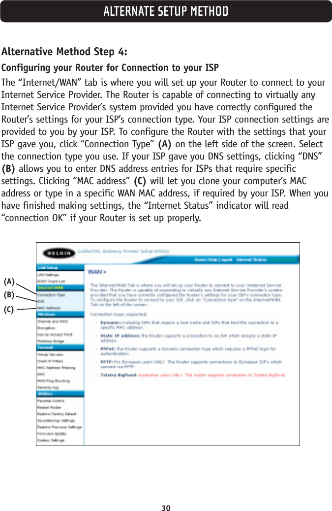 30ALTERNATE SETUP METHODAlternative Method Step 4:Configuring your Router for Connection to your ISPThe “Internet/WAN” tab is where you will set up your Router to connect to yourInternet Service Provider. The Router is capable of connecting to virtually anyInternet Service Provider’s system provided you have correctly configured theRouter’s settings for your ISP’s connection type. Your ISP connection settings areprovided to you by your ISP. To configure the Router with the settings that yourISP gave you, click “Connection Type” (A) on the left side of the screen. Selectthe connection type you use. If your ISP gave you DNS settings, clicking “DNS”(B) allows you to enter DNS address entries for ISPs that require specificsettings. Clicking “MAC address” (C) will let you clone your computer’s MACaddress or type in a specific WAN MAC address, if required by your ISP. When youhave finished making settings, the “Internet Status” indicator will read“connection OK” if your Router is set up properly.(A)(B)(C)