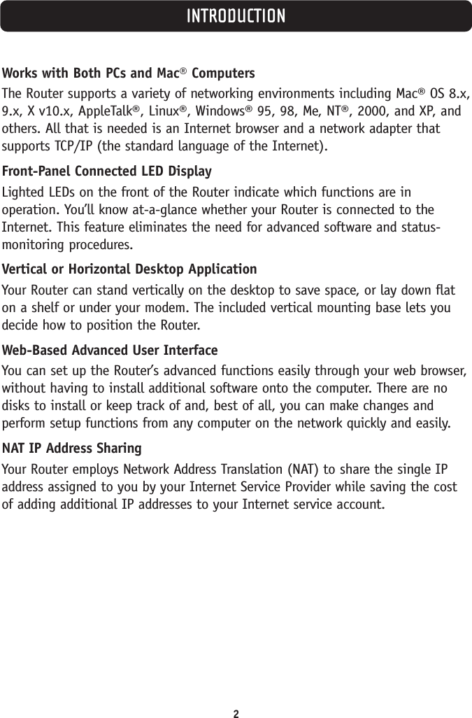 INTRODUCTION2Works with Both PCs and Mac® ComputersThe Router supports a variety of networking environments including Mac® OS 8.x,9.x, X v10.x, AppleTalk®, Linux®, Windows® 95, 98, Me, NT®, 2000, and XP, andothers. All that is needed is an Internet browser and a network adapter thatsupports TCP/IP (the standard language of the Internet). Front-Panel Connected LED DisplayLighted LEDs on the front of the Router indicate which functions are inoperation. You’ll know at-a-glance whether your Router is connected to theInternet. This feature eliminates the need for advanced software and status-monitoring procedures.Vertical or Horizontal Desktop ApplicationYour Router can stand vertically on the desktop to save space, or lay down flaton a shelf or under your modem. The included vertical mounting base lets youdecide how to position the Router.Web-Based Advanced User InterfaceYou can set up the Router’s advanced functions easily through your web browser,without having to install additional software onto the computer. There are nodisks to install or keep track of and, best of all, you can make changes andperform setup functions from any computer on the network quickly and easily.NAT IP Address SharingYour Router employs Network Address Translation (NAT) to share the single IPaddress assigned to you by your Internet Service Provider while saving the costof adding additional IP addresses to your Internet service account.