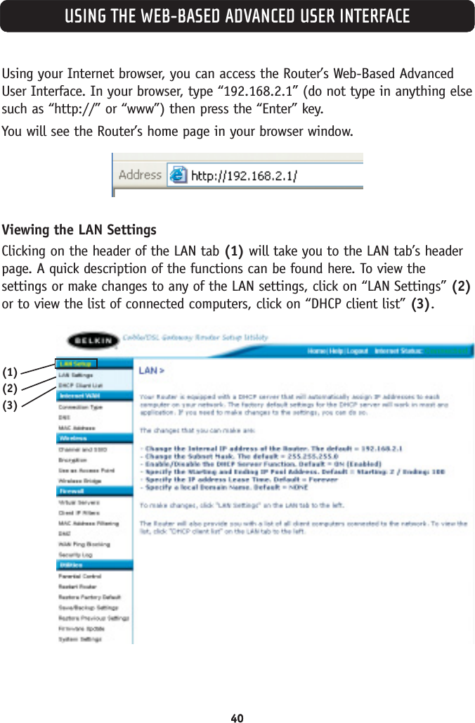 4040USING THE WEB-BASED ADVANCED USER INTERFACEUsing your Internet browser, you can access the Router’s Web-Based AdvancedUser Interface. In your browser, type “192.168.2.1” (do not type in anything elsesuch as “http://” or “www”) then press the “Enter” key.You will see the Router’s home page in your browser window.Viewing the LAN SettingsClicking on the header of the LAN tab (1) will take you to the LAN tab’s headerpage. A quick description of the functions can be found here. To view thesettings or make changes to any of the LAN settings, click on “LAN Settings” (2)or to view the list of connected computers, click on “DHCP client list” (3).(1)(2)(3)