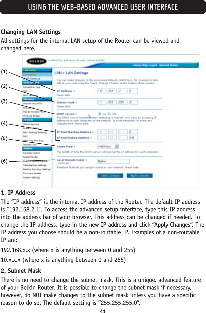 41USING THE WEB-BASED ADVANCED USER INTERFACEChanging LAN Settings All settings for the internal LAN setup of the Router can be viewed and changed here.1. IP Address The “IP address” is the internal IP address of the Router. The default IP addressis “192.168.2.1”. To access the advanced setup interface, type this IP addressinto the address bar of your browser. This address can be changed if needed. Tochange the IP address, type in the new IP address and click “Apply Changes”. TheIP address you choose should be a non-routable IP. Examples of a non-routableIP are:192.168.x.x (where x is anything between 0 and 255)10.x.x.x (where x is anything between 0 and 255)2. Subnet Mask There is no need to change the subnet mask. This is a unique, advanced featureof your Belkin Router. It is possible to change the subnet mask if necessary,however, do NOT make changes to the subnet mask unless you have a specificreason to do so. The default setting is “255.255.255.0”.(1)(2)(3)(4)(5)(6)