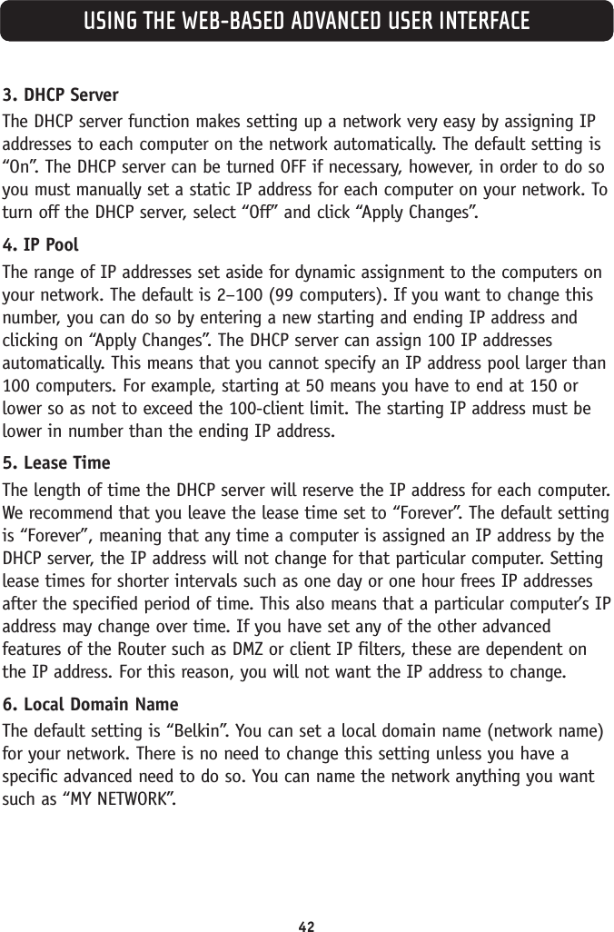 42USING THE WEB-BASED ADVANCED USER INTERFACE3. DHCP Server The DHCP server function makes setting up a network very easy by assigning IPaddresses to each computer on the network automatically. The default setting is“On”. The DHCP server can be turned OFF if necessary, however, in order to do soyou must manually set a static IP address for each computer on your network. Toturn off the DHCP server, select “Off” and click “Apply Changes”.4. IP Pool The range of IP addresses set aside for dynamic assignment to the computers onyour network. The default is 2–100 (99 computers). If you want to change thisnumber, you can do so by entering a new starting and ending IP address andclicking on “Apply Changes”. The DHCP server can assign 100 IP addressesautomatically. This means that you cannot specify an IP address pool larger than100 computers. For example, starting at 50 means you have to end at 150 orlower so as not to exceed the 100-client limit. The starting IP address must belower in number than the ending IP address.5. Lease Time The length of time the DHCP server will reserve the IP address for each computer.We recommend that you leave the lease time set to “Forever”. The default settingis “Forever”, meaning that any time a computer is assigned an IP address by theDHCP server, the IP address will not change for that particular computer. Settinglease times for shorter intervals such as one day or one hour frees IP addressesafter the specified period of time. This also means that a particular computer’s IPaddress may change over time. If you have set any of the other advancedfeatures of the Router such as DMZ or client IP filters, these are dependent onthe IP address. For this reason, you will not want the IP address to change. 6. Local Domain Name The default setting is “Belkin”. You can set a local domain name (network name)for your network. There is no need to change this setting unless you have aspecific advanced need to do so. You can name the network anything you wantsuch as “MY NETWORK”. 