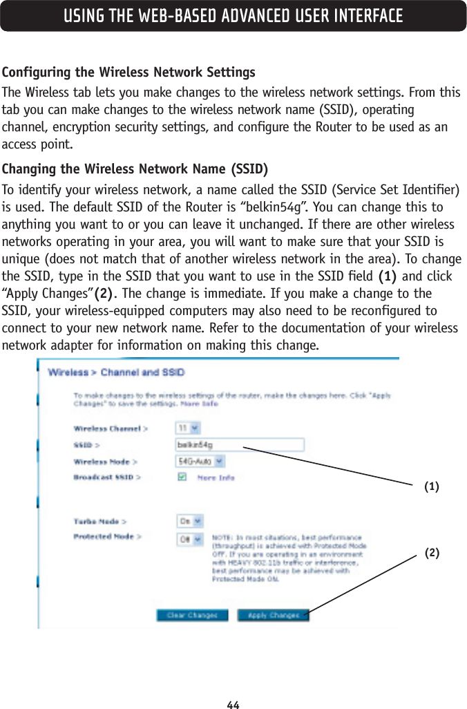 44USING THE WEB-BASED ADVANCED USER INTERFACEConfiguring the Wireless Network SettingsThe Wireless tab lets you make changes to the wireless network settings. From thistab you can make changes to the wireless network name (SSID), operatingchannel, encryption security settings, and configure the Router to be used as anaccess point.Changing the Wireless Network Name (SSID)To identify your wireless network, a name called the SSID (Service Set Identifier)is used. The default SSID of the Router is “belkin54g”. You can change this toanything you want to or you can leave it unchanged. If there are other wirelessnetworks operating in your area, you will want to make sure that your SSID isunique (does not match that of another wireless network in the area). To changethe SSID, type in the SSID that you want to use in the SSID field (1) and click“Apply Changes”(2). The change is immediate. If you make a change to theSSID, your wireless-equipped computers may also need to be reconfigured toconnect to your new network name. Refer to the documentation of your wirelessnetwork adapter for information on making this change.(1)(2)