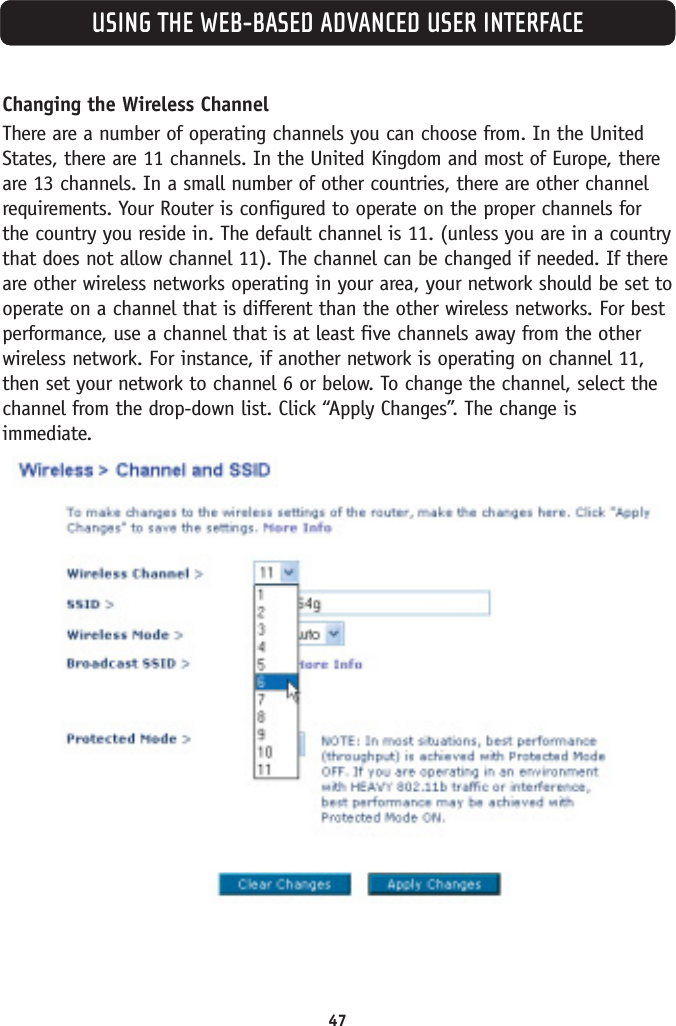 47USING THE WEB-BASED ADVANCED USER INTERFACEChanging the Wireless ChannelThere are a number of operating channels you can choose from. In the UnitedStates, there are 11 channels. In the United Kingdom and most of Europe, thereare 13 channels. In a small number of other countries, there are other channelrequirements. Your Router is configured to operate on the proper channels forthe country you reside in. The default channel is 11. (unless you are in a countrythat does not allow channel 11). The channel can be changed if needed. If thereare other wireless networks operating in your area, your network should be set tooperate on a channel that is different than the other wireless networks. For bestperformance, use a channel that is at least five channels away from the otherwireless network. For instance, if another network is operating on channel 11,then set your network to channel 6 or below. To change the channel, select thechannel from the drop-down list. Click “Apply Changes”. The change isimmediate.