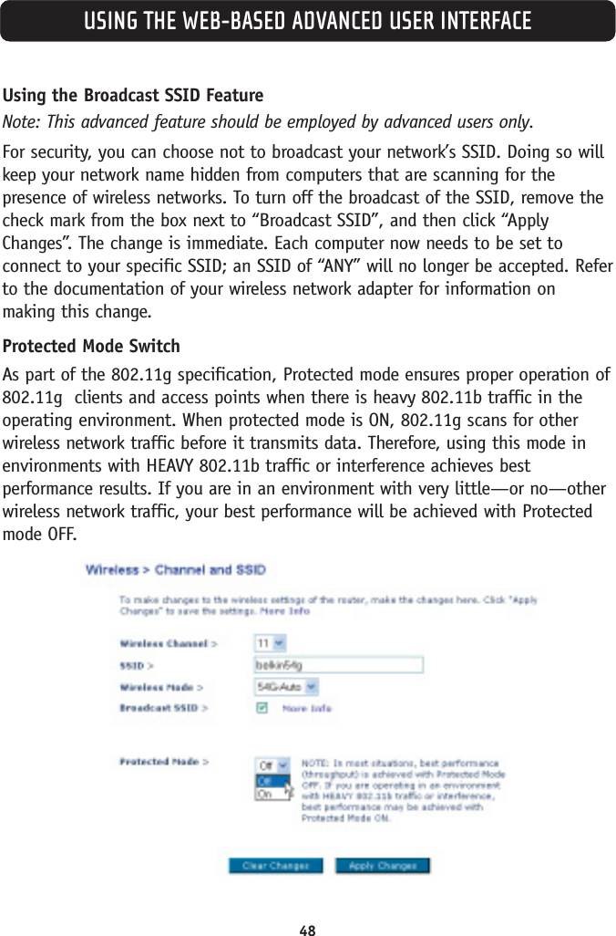 48USING THE WEB-BASED ADVANCED USER INTERFACEUsing the Broadcast SSID FeatureNote: This advanced feature should be employed by advanced users only. For security, you can choose not to broadcast your network’s SSID. Doing so willkeep your network name hidden from computers that are scanning for thepresence of wireless networks. To turn off the broadcast of the SSID, remove thecheck mark from the box next to “Broadcast SSID”, and then click “ApplyChanges”. The change is immediate. Each computer now needs to be set toconnect to your specific SSID; an SSID of “ANY” will no longer be accepted. Referto the documentation of your wireless network adapter for information onmaking this change.Protected Mode SwitchAs part of the 802.11g specification, Protected mode ensures proper operation of802.11g  clients and access points when there is heavy 802.11b traffic in theoperating environment. When protected mode is ON, 802.11g scans for otherwireless network traffic before it transmits data. Therefore, using this mode inenvironments with HEAVY 802.11b traffic or interference achieves bestperformance results. If you are in an environment with very little—or no—otherwireless network traffic, your best performance will be achieved with Protectedmode OFF. 