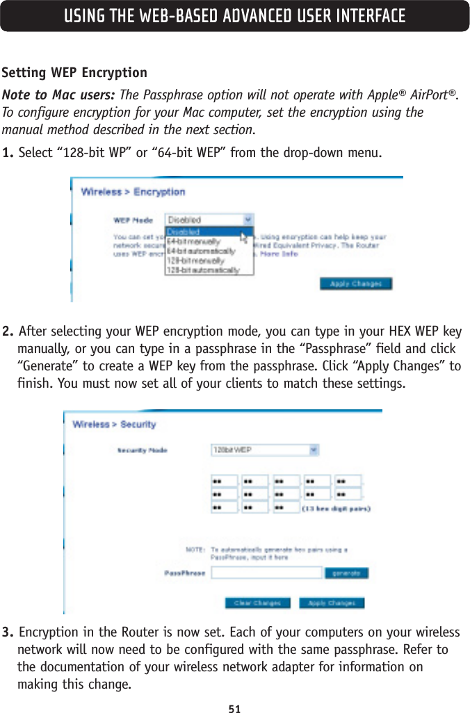 51USING THE WEB-BASED ADVANCED USER INTERFACESetting WEP EncryptionNote to Mac users: The Passphrase option will not operate with Apple® AirPort®.To configure encryption for your Mac computer, set the encryption using themanual method described in the next section.1. Select “128-bit WP” or “64-bit WEP” from the drop-down menu.2. After selecting your WEP encryption mode, you can type in your HEX WEP keymanually, or you can type in a passphrase in the “Passphrase” field and click“Generate” to create a WEP key from the passphrase. Click “Apply Changes” tofinish. You must now set all of your clients to match these settings.3. Encryption in the Router is now set. Each of your computers on your wirelessnetwork will now need to be configured with the same passphrase. Refer tothe documentation of your wireless network adapter for information onmaking this change.