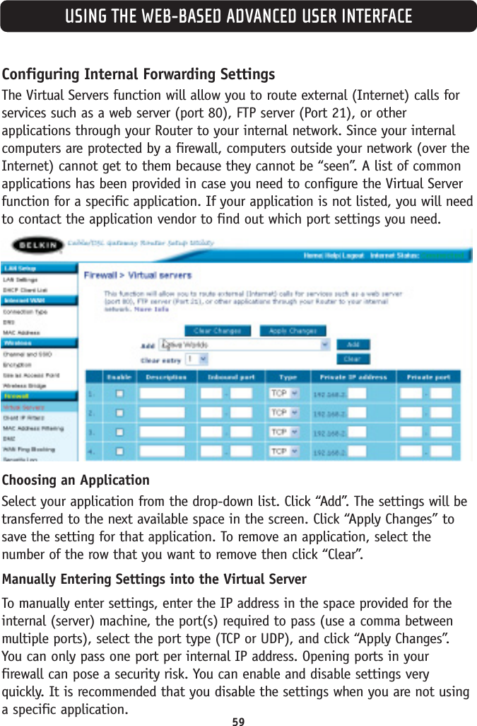 USING THE WEB-BASED ADVANCED USER INTERFACEConfiguring Internal Forwarding SettingsThe Virtual Servers function will allow you to route external (Internet) calls forservices such as a web server (port 80), FTP server (Port 21), or otherapplications through your Router to your internal network. Since your internalcomputers are protected by a firewall, computers outside your network (over theInternet) cannot get to them because they cannot be “seen”. A list of commonapplications has been provided in case you need to configure the Virtual Serverfunction for a specific application. If your application is not listed, you will needto contact the application vendor to find out which port settings you need.Choosing an ApplicationSelect your application from the drop-down list. Click “Add”. The settings will betransferred to the next available space in the screen. Click “Apply Changes” tosave the setting for that application. To remove an application, select thenumber of the row that you want to remove then click “Clear”.Manually Entering Settings into the Virtual ServerTo manually enter settings, enter the IP address in the space provided for theinternal (server) machine, the port(s) required to pass (use a comma betweenmultiple ports), select the port type (TCP or UDP), and click “Apply Changes”. You can only pass one port per internal IP address. Opening ports in your firewall can pose a security risk. You can enable and disable settings veryquickly. It is recommended that you disable the settings when you are not usinga specific application. 59