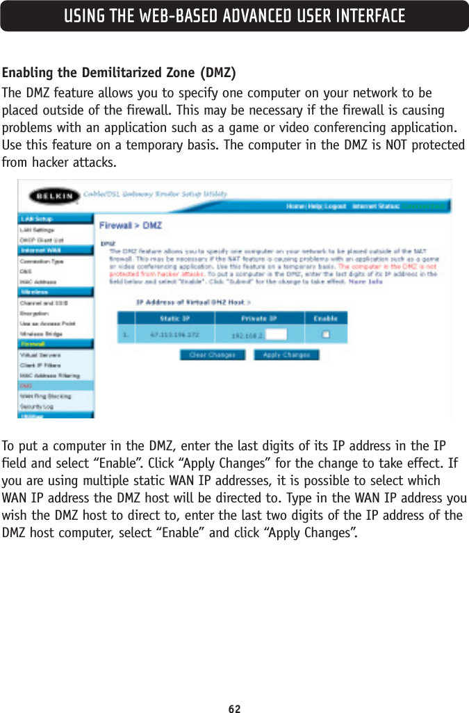 USING THE WEB-BASED ADVANCED USER INTERFACE62Enabling the Demilitarized Zone (DMZ) The DMZ feature allows you to specify one computer on your network to beplaced outside of the firewall. This may be necessary if the firewall is causingproblems with an application such as a game or video conferencing application.Use this feature on a temporary basis. The computer in the DMZ is NOT protectedfrom hacker attacks. To put a computer in the DMZ, enter the last digits of its IP address in the IPfield and select “Enable”. Click “Apply Changes” for the change to take effect. Ifyou are using multiple static WAN IP addresses, it is possible to select whichWAN IP address the DMZ host will be directed to. Type in the WAN IP address youwish the DMZ host to direct to, enter the last two digits of the IP address of theDMZ host computer, select “Enable” and click “Apply Changes”. 