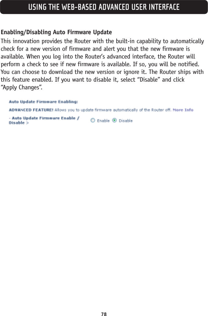 USING THE WEB-BASED ADVANCED USER INTERFACEEnabling/Disabling Auto Firmware UpdateThis innovation provides the Router with the built-in capability to automaticallycheck for a new version of firmware and alert you that the new firmware isavailable. When you log into the Router’s advanced interface, the Router willperform a check to see if new firmware is available. If so, you will be notified.You can choose to download the new version or ignore it. The Router ships withthis feature enabled. If you want to disable it, select “Disable” and click “Apply Changes”.78