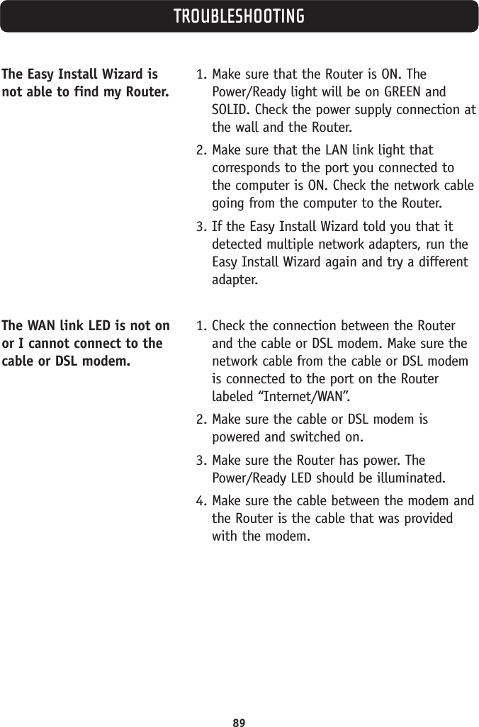 89TROUBLESHOOTINGThe Easy Install Wizard isnot able to find my Router.The WAN link LED is not onor I cannot connect to thecable or DSL modem.1. Make sure that the Router is ON. ThePower/Ready light will be on GREEN andSOLID. Check the power supply connection atthe wall and the Router.2. Make sure that the LAN link light thatcorresponds to the port you connected tothe computer is ON. Check the network cablegoing from the computer to the Router.3. If the Easy Install Wizard told you that itdetected multiple network adapters, run theEasy Install Wizard again and try a differentadapter.1. Check the connection between the Routerand the cable or DSL modem. Make sure thenetwork cable from the cable or DSL modemis connected to the port on the Routerlabeled “Internet/WAN”.2. Make sure the cable or DSL modem ispowered and switched on.3. Make sure the Router has power. ThePower/Ready LED should be illuminated.4. Make sure the cable between the modem andthe Router is the cable that was providedwith the modem.