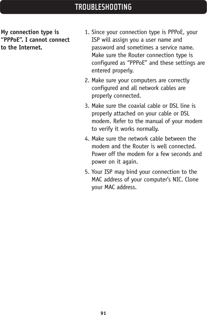 91TROUBLESHOOTINGMy connection type is“PPPoE”. I cannot connectto the Internet. 1. Since your connection type is PPPoE, yourISP will assign you a user name andpassword and sometimes a service name.Make sure the Router connection type isconfigured as “PPPoE” and these settings areentered properly.2. Make sure your computers are correctlyconfigured and all network cables areproperly connected.3. Make sure the coaxial cable or DSL line isproperly attached on your cable or DSLmodem. Refer to the manual of your modemto verify it works normally.4. Make sure the network cable between themodem and the Router is well connected.Power off the modem for a few seconds andpower on it again.5. Your ISP may bind your connection to theMAC address of your computer’s NIC. Cloneyour MAC address.