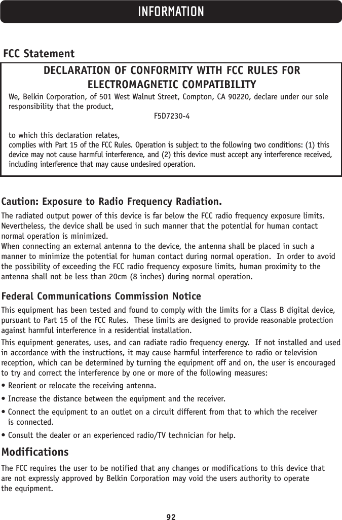 INFORMATIONCaution: Exposure to Radio Frequency Radiation.The radiated output power of this device is far below the FCC radio frequency exposure limits.Nevertheless, the device shall be used in such manner that the potential for human contact normal operation is minimized.When connecting an external antenna to the device, the antenna shall be placed in such a manner to minimize the potential for human contact during normal operation.  In order to avoidthe possibility of exceeding the FCC radio frequency exposure limits, human proximity to theantenna shall not be less than 20cm (8 inches) during normal operation.Federal Communications Commission NoticeThis equipment has been tested and found to comply with the limits for a Class B digital device,pursuant to Part 15 of the FCC Rules.  These limits are designed to provide reasonable protectionagainst harmful interference in a residential installation.This equipment generates, uses, and can radiate radio frequency energy.  If not installed and usedin accordance with the instructions, it may cause harmful interference to radio or television reception, which can be determined by turning the equipment off and on, the user is encouragedto try and correct the interference by one or more of the following measures:• Reorient or relocate the receiving antenna.• Increase the distance between the equipment and the receiver.• Connect the equipment to an outlet on a circuit different from that to which the receiver is connected.• Consult the dealer or an experienced radio/TV technician for help.ModificationsThe FCC requires the user to be notified that any changes or modifications to this device that are not expressly approved by Belkin Corporation may void the users authority to operate the equipment.FCC StatementDECLARATION OF CONFORMITY WITH FCC RULES FOR ELECTROMAGNETIC COMPATIBILITYWe, Belkin Corporation, of 501 West Walnut Street, Compton, CA 90220, declare under our soleresponsibility that the product,F5D7230-4to which this declaration relates,complies with Part 15 of the FCC Rules. Operation is subject to the following two conditions: (1) thisdevice may not cause harmful interference, and (2) this device must accept any interference received,including interference that may cause undesired operation.92