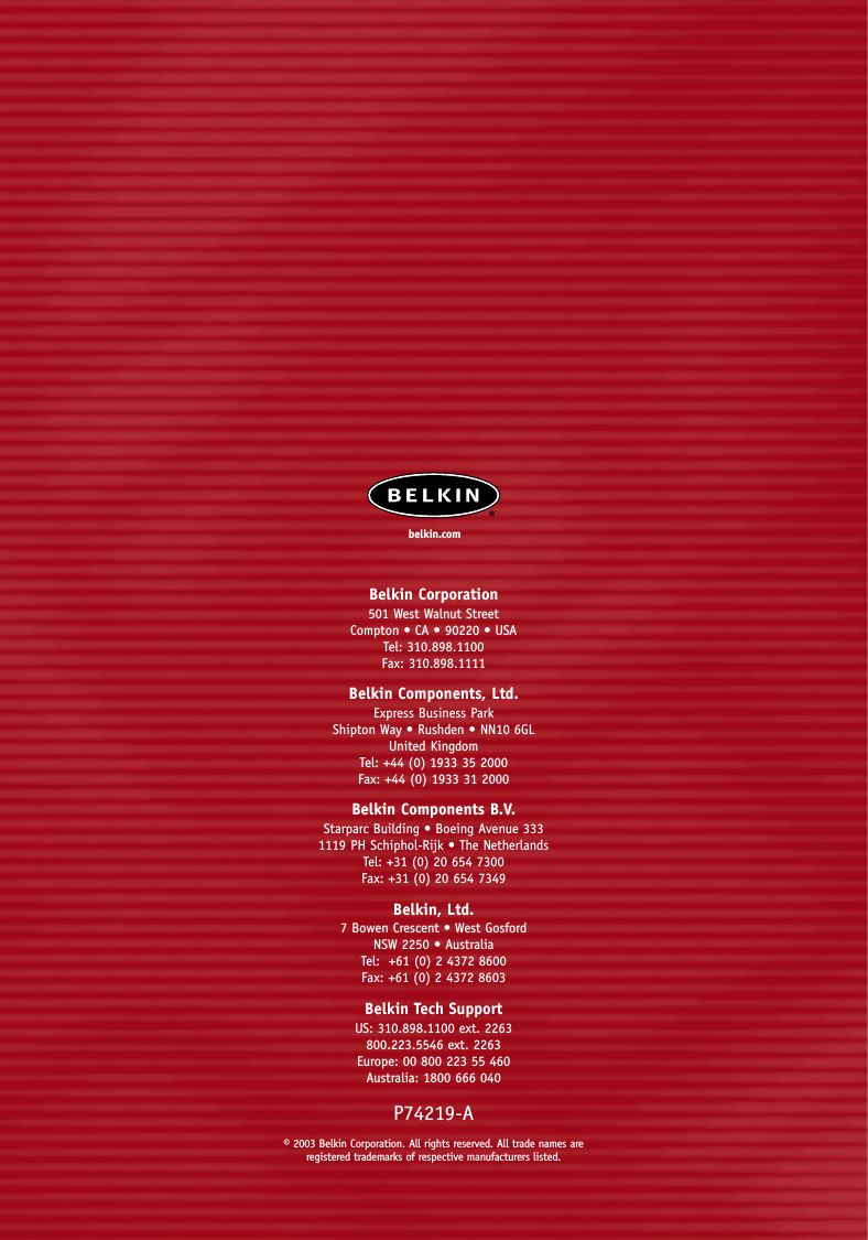 Belkin Corporation501 West Walnut StreetCompton • CA • 90220 • USATel: 310.898.1100Fax: 310.898.1111Belkin Components, Ltd.Express Business ParkShipton Way • Rushden • NN10 6GLUnited KingdomTel: +44 (0) 1933 35 2000Fax: +44 (0) 1933 31 2000Belkin Components B.V.Starparc Building • Boeing Avenue 3331119 PH Schiphol-Rijk • The NetherlandsTel: +31 (0) 20 654 7300Fax: +31 (0) 20 654 7349Belkin, Ltd.7 Bowen Crescent • West GosfordNSW 2250 • AustraliaTel:  +61 (0) 2 4372 8600Fax: +61 (0) 2 4372 8603Belkin Tech SupportUS: 310.898.1100 ext. 2263800.223.5546 ext. 2263Europe: 00 800 223 55 460Australia: 1800 666 040P74219-A© 2003 Belkin Corporation. All rights reserved. All trade names are registered trademarks of respective manufacturers listed.belkin.com