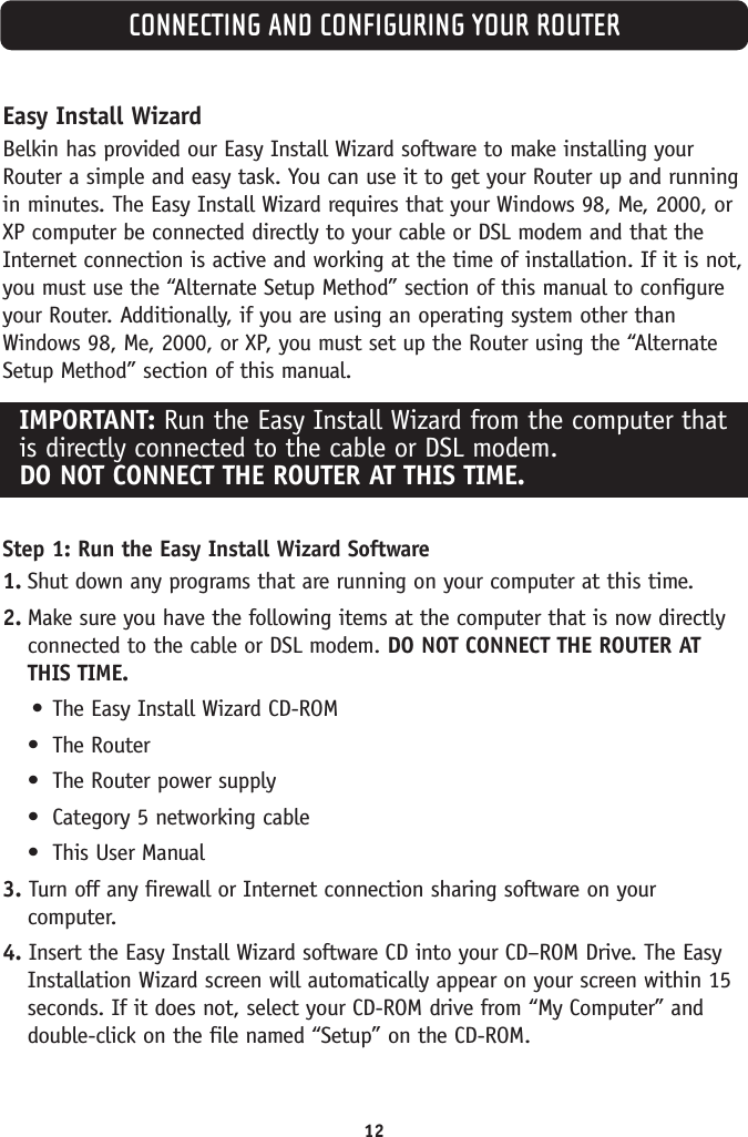 CONNECTING AND CONFIGURING YOUR ROUTER12Easy Install WizardBelkin has provided our Easy Install Wizard software to make installing yourRouter a simple and easy task. You can use it to get your Router up and runningin minutes. The Easy Install Wizard requires that your Windows 98, Me, 2000, orXP computer be connected directly to your cable or DSL modem and that theInternet connection is active and working at the time of installation. If it is not,you must use the “Alternate Setup Method” section of this manual to configureyour Router. Additionally, if you are using an operating system other thanWindows 98, Me, 2000, or XP, you must set up the Router using the “AlternateSetup Method” section of this manual.Step 1: Run the Easy Install Wizard Software1. Shut down any programs that are running on your computer at this time.2. Make sure you have the following items at the computer that is now directlyconnected to the cable or DSL modem. DO NOT CONNECT THE ROUTER ATTHIS TIME.•The Easy Install Wizard CD-ROM•The Router•The Router power supply•Category 5 networking cable•This User Manual3. Turn off any firewall or Internet connection sharing software on yourcomputer.4. Insert the Easy Install Wizard software CD into your CD–ROM Drive. The EasyInstallation Wizard screen will automatically appear on your screen within 15seconds. If it does not, select your CD-ROM drive from “My Computer” anddouble-click on the file named “Setup” on the CD-ROM.IMPORTANT: Run the Easy Install Wizard from the computer thatis directly connected to the cable or DSL modem. DO NOT CONNECT THE ROUTER AT THIS TIME.