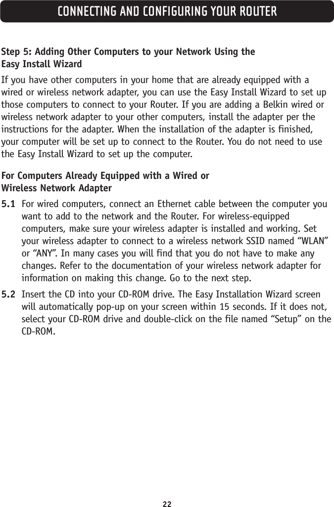 CONNECTING AND CONFIGURING YOUR ROUTER22Step 5: Adding Other Computers to your Network Using the Easy Install WizardIf you have other computers in your home that are already equipped with awired or wireless network adapter, you can use the Easy Install Wizard to set upthose computers to connect to your Router. If you are adding a Belkin wired orwireless network adapter to your other computers, install the adapter per theinstructions for the adapter. When the installation of the adapter is finished,your computer will be set up to connect to the Router. You do not need to usethe Easy Install Wizard to set up the computer.For Computers Already Equipped with a Wired or Wireless Network Adapter5.1 For wired computers, connect an Ethernet cable between the computer youwant to add to the network and the Router. For wireless-equippedcomputers, make sure your wireless adapter is installed and working. Setyour wireless adapter to connect to a wireless network SSID named “WLAN”or “ANY”. In many cases you will find that you do not have to make anychanges. Refer to the documentation of your wireless network adapter forinformation on making this change. Go to the next step.5.2 Insert the CD into your CD-ROM drive. The Easy Installation Wizard screenwill automatically pop-up on your screen within 15 seconds. If it does not,select your CD-ROM drive and double-click on the file named “Setup” on the CD-ROM.