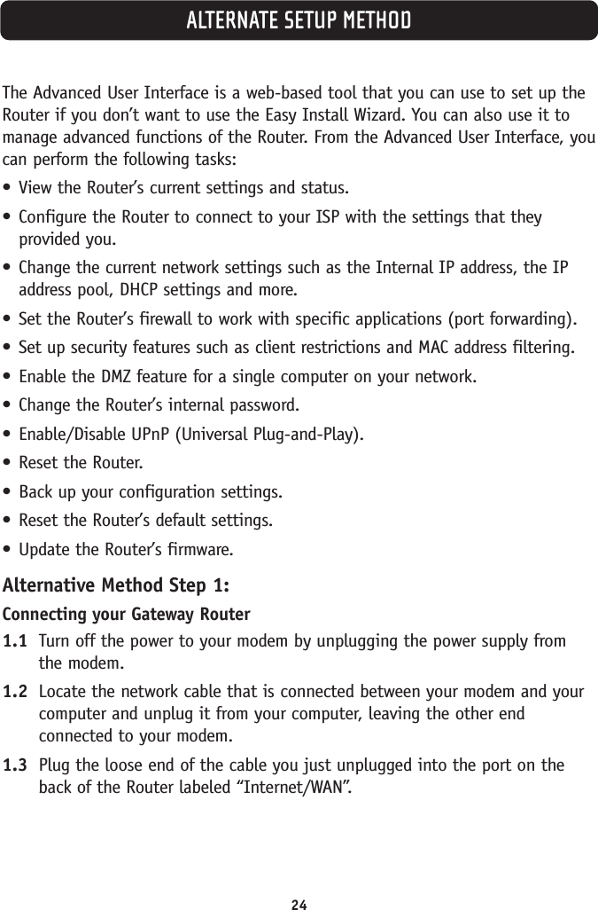 ALTERNATE SETUP METHOD24The Advanced User Interface is a web-based tool that you can use to set up theRouter if you don’t want to use the Easy Install Wizard. You can also use it tomanage advanced functions of the Router. From the Advanced User Interface, youcan perform the following tasks:•View the Router’s current settings and status.•Configure the Router to connect to your ISP with the settings that theyprovided you.•Change the current network settings such as the Internal IP address, the IPaddress pool, DHCP settings and more.•Set the Router’s firewall to work with specific applications (port forwarding).•Set up security features such as client restrictions and MAC address filtering.•Enable the DMZ feature for a single computer on your network.•Change the Router’s internal password.•Enable/Disable UPnP (Universal Plug-and-Play).•Reset the Router.•Back up your configuration settings.•Reset the Router’s default settings.•Update the Router’s firmware.Alternative Method Step 1:Connecting your Gateway Router1.1 Turn off the power to your modem by unplugging the power supply from the modem.1.2 Locate the network cable that is connected between your modem and yourcomputer and unplug it from your computer, leaving the other endconnected to your modem.1.3 Plug the loose end of the cable you just unplugged into the port on theback of the Router labeled “Internet/WAN”.