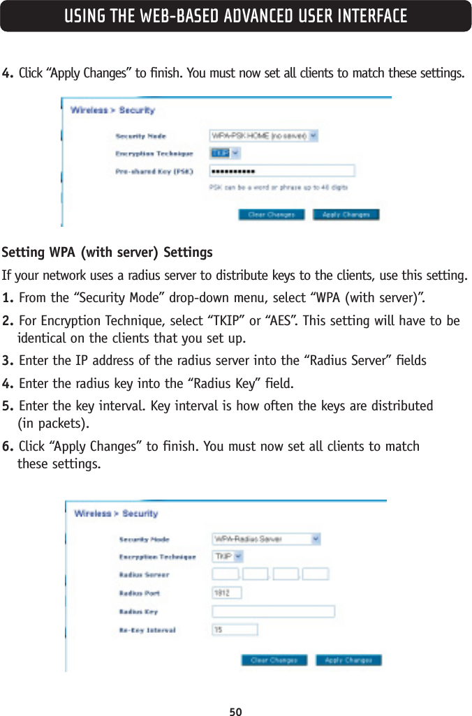 50USING THE WEB-BASED ADVANCED USER INTERFACE4. Click “Apply Changes” to finish. You must now set all clients to match these settings.Setting WPA (with server) SettingsIf your network uses a radius server to distribute keys to the clients, use this setting.1. From the “Security Mode” drop-down menu, select “WPA (with server)”.2. For Encryption Technique, select “TKIP” or “AES”. This setting will have to beidentical on the clients that you set up.3. Enter the IP address of the radius server into the “Radius Server” fields4. Enter the radius key into the “Radius Key” field.5. Enter the key interval. Key interval is how often the keys are distributed (in packets).6. Click “Apply Changes” to finish. You must now set all clients to match these settings.