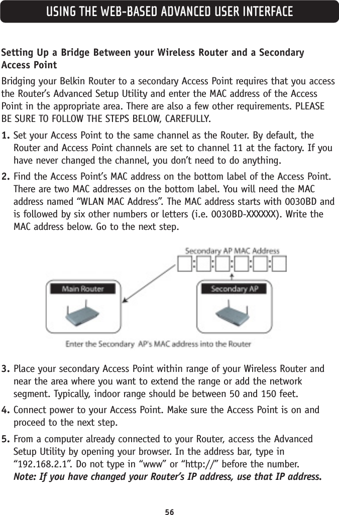 USING THE WEB-BASED ADVANCED USER INTERFACE56Setting Up a Bridge Between your Wireless Router and a Secondary Access PointBridging your Belkin Router to a secondary Access Point requires that you accessthe Router’s Advanced Setup Utility and enter the MAC address of the AccessPoint in the appropriate area. There are also a few other requirements. PLEASEBE SURE TO FOLLOW THE STEPS BELOW, CAREFULLY.1. Set your Access Point to the same channel as the Router. By default, theRouter and Access Point channels are set to channel 11 at the factory. If youhave never changed the channel, you don’t need to do anything.2. Find the Access Point’s MAC address on the bottom label of the Access Point.There are two MAC addresses on the bottom label. You will need the MACaddress named “WLAN MAC Address”. The MAC address starts with 0030BD andis followed by six other numbers or letters (i.e. 0030BD-XXXXXX). Write theMAC address below. Go to the next step.3. Place your secondary Access Point within range of your Wireless Router andnear the area where you want to extend the range or add the networksegment. Typically, indoor range should be between 50 and 150 feet.4. Connect power to your Access Point. Make sure the Access Point is on andproceed to the next step.5. From a computer already connected to your Router, access the AdvancedSetup Utility by opening your browser. In the address bar, type in“192.168.2.1”. Do not type in “www” or “http://” before the number. Note: If you have changed your Router’s IP address, use that IP address.