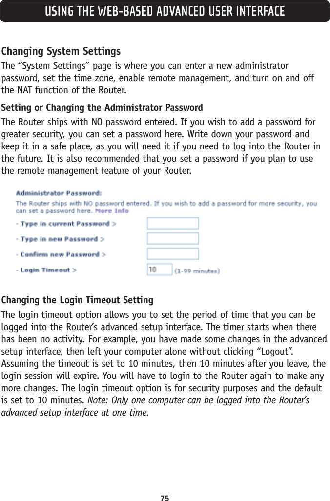 USING THE WEB-BASED ADVANCED USER INTERFACEChanging System SettingsThe “System Settings” page is where you can enter a new administratorpassword, set the time zone, enable remote management, and turn on and offthe NAT function of the Router.Setting or Changing the Administrator Password The Router ships with NO password entered. If you wish to add a password forgreater security, you can set a password here. Write down your password andkeep it in a safe place, as you will need it if you need to log into the Router inthe future. It is also recommended that you set a password if you plan to usethe remote management feature of your Router.Changing the Login Timeout SettingThe login timeout option allows you to set the period of time that you can belogged into the Router’s advanced setup interface. The timer starts when therehas been no activity. For example, you have made some changes in the advancedsetup interface, then left your computer alone without clicking “Logout”.Assuming the timeout is set to 10 minutes, then 10 minutes after you leave, thelogin session will expire. You will have to login to the Router again to make anymore changes. The login timeout option is for security purposes and the defaultis set to 10 minutes. Note: Only one computer can be logged into the Router’sadvanced setup interface at one time. 75