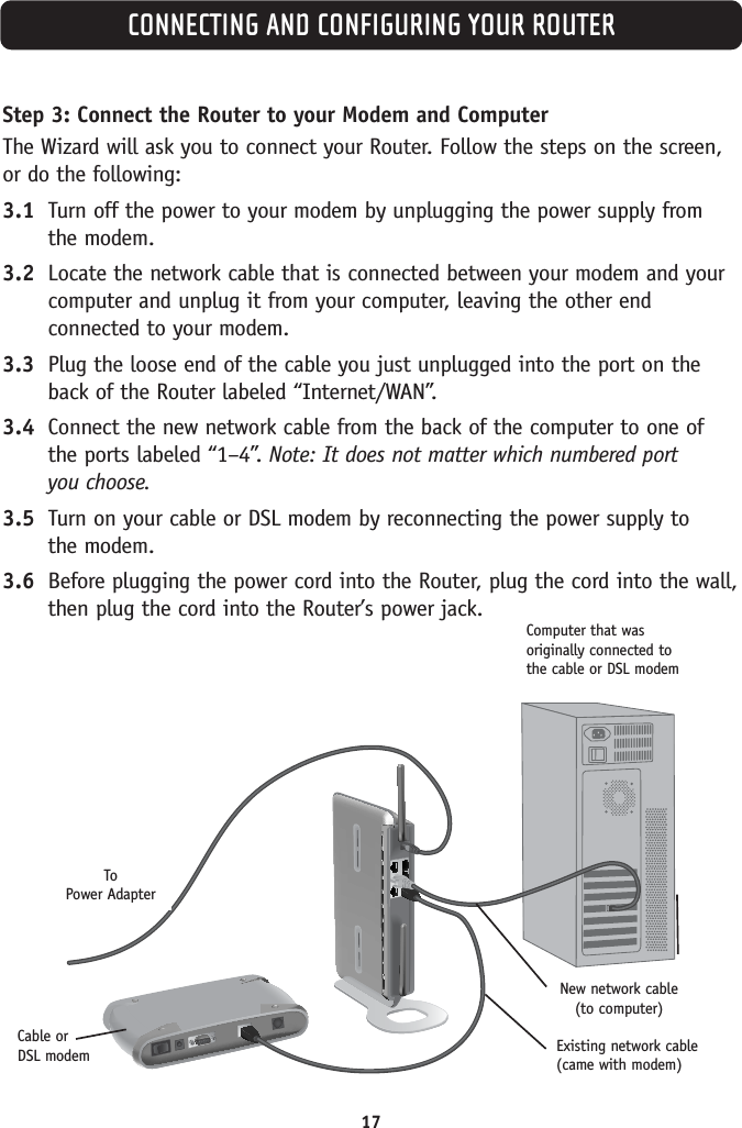 Step 3: Connect the Router to your Modem and ComputerThe Wizard will ask you to connect your Router. Follow the steps on the screen,or do the following:3.1 Turn off the power to your modem by unplugging the power supply from the modem.3.2 Locate the network cable that is connected between your modem and yourcomputer and unplug it from your computer, leaving the other endconnected to your modem.3.3 Plug the loose end of the cable you just unplugged into the port on theback of the Router labeled “Internet/WAN”.3.4 Connect the new network cable from the back of the computer to one ofthe ports labeled “1–4”. Note: It does not matter which numbered port you choose.3.5 Turn on your cable or DSL modem by reconnecting the power supply to the modem.3.6 Before plugging the power cord into the Router, plug the cord into the wall,then plug the cord into the Router’s power jack.CONNECTING AND CONFIGURING YOUR ROUTERComputer that wasoriginally connected tothe cable or DSL modemNew network cable (to computer)Existing network cable(came with modem)Cable orDSL modemTo Power Adapter17