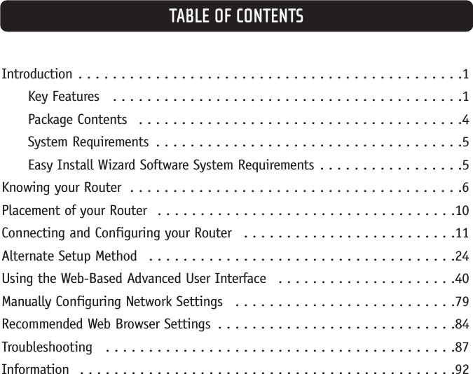 TABLE OF CONTENTSIntroduction . . . . . . . . . . . . . . . . . . . . . . . . . . . . . . . . . . . . . . . . . . . . .1Key Features  . . . . . . . . . . . . . . . . . . . . . . . . . . . . . . . . . . . . . . . . .1Package Contents  . . . . . . . . . . . . . . . . . . . . . . . . . . . . . . . . . . . . . .4System Requirements  . . . . . . . . . . . . . . . . . . . . . . . . . . . . . . . . . . . .5Easy Install Wizard Software System Requirements . . . . . . . . . . . . . . . . .5Knowing your Router  . . . . . . . . . . . . . . . . . . . . . . . . . . . . . . . . . . . . . . .6Placement of your Router  . . . . . . . . . . . . . . . . . . . . . . . . . . . . . . . . . . .10Connecting and Configuring your Router  . . . . . . . . . . . . . . . . . . . . . . . . .11Alternate Setup Method  . . . . . . . . . . . . . . . . . . . . . . . . . . . . . . . . . . . .24Using the Web-Based Advanced User Interface  . . . . . . . . . . . . . . . . . . . . .40Manually Configuring Network Settings  . . . . . . . . . . . . . . . . . . . . . . . . . .79Recommended Web Browser Settings  . . . . . . . . . . . . . . . . . . . . . . . . . . . .84Troubleshooting  . . . . . . . . . . . . . . . . . . . . . . . . . . . . . . . . . . . . . . . . .87Information  . . . . . . . . . . . . . . . . . . . . . . . . . . . . . . . . . . . . . . . . . . . .92