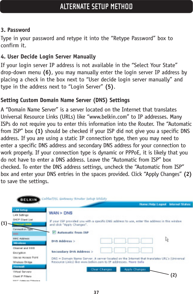 37ALTERNATE SETUP METHOD3. PasswordType in your password and retype it into the “Retype Password” box toconfirm it.4. User Decide Login Server ManuallyIf your login server IP address is not available in the “Select Your State”drop-down menu (6), you may manually enter the login server IP address byplacing a check in the box next to “User decide login server manually” andtype in the address next to “Login Server” (5).Setting Custom Domain Name Server (DNS) SettingsA “Domain Name Server” is a server located on the Internet that translatesUniversal Resource Links (URLs) like “www.belkin.com” to IP addresses. ManyISPs do not require you to enter this information into the Router. The “Automaticfrom ISP” box (1) should be checked if your ISP did not give you a specific DNSaddress. If you are using a static IP connection type, then you may need toenter a specific DNS address and secondary DNS address for your connection towork properly. If your connection type is dynamic or PPPoE, it is likely that youdo not have to enter a DNS address. Leave the “Automatic from ISP” boxchecked. To enter the DNS address settings, uncheck the “Automatic from ISP”box and enter your DNS entries in the spaces provided. Click “Apply Changes” (2)to save the settings.(1)(2)