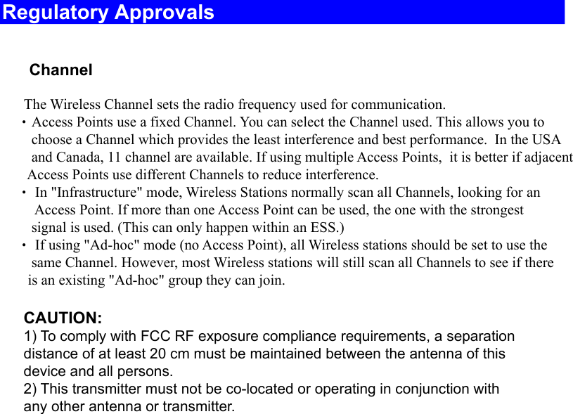 Regulatory Approvals    ChannelThe Wireless Channel sets the radio frequency used for communication.  •Access Points use a fixed Channel. You can select the Channel used. This allows you to         choose a Channel which provides the least interference and best performance.  In the USA        and Canada, 11 channel are available. If using multiple Access Points,  it is better if adjacent Access Points use different Channels to reduce interference.  • In &quot;Infrastructure&quot; mode, Wireless Stations normally scan all Channels, looking for anAccess Point. If more than one Access Point can be used, the one with the strongest         signal is used. (This can only happen within an ESS.)  • If using &quot;Ad-hoc&quot; mode (no Access Point), all Wireless stations should be set to use the        same Channel. However, most Wireless stations will still scan all Channels to see if there       is an existing &quot;Ad-hoc&quot; group they can join.CAUTION:1) To comply with FCC RF exposure compliance requirements, a separationdistance of at least 20 cm must be maintained between the antenna of thisdevice and all persons.2) This transmitter must not be co-located or operating in conjunction withany other antenna or transmitter.