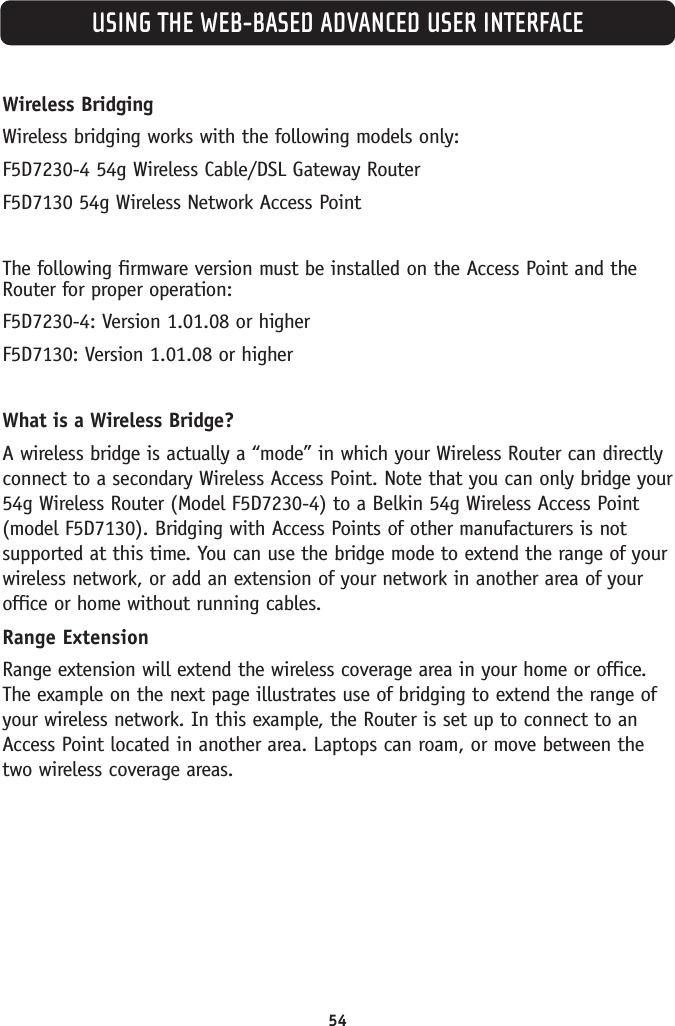 Wireless BridgingWireless bridging works with the following models only:F5D7230-4 54g Wireless Cable/DSL Gateway RouterF5D7130 54g Wireless Network Access PointThe following firmware version must be installed on the Access Point and theRouter for proper operation:F5D7230-4: Version 1.01.08 or higherF5D7130: Version 1.01.08 or higherWhat is a Wireless Bridge?A wireless bridge is actually a “mode” in which your Wireless Router can directlyconnect to a secondary Wireless Access Point. Note that you can only bridge your54g Wireless Router (Model F5D7230-4) to a Belkin 54g Wireless Access Point(model F5D7130). Bridging with Access Points of other manufacturers is notsupported at this time. You can use the bridge mode to extend the range of yourwireless network, or add an extension of your network in another area of youroffice or home without running cables. Range ExtensionRange extension will extend the wireless coverage area in your home or office.The example on the next page illustrates use of bridging to extend the range ofyour wireless network. In this example, the Router is set up to connect to anAccess Point located in another area. Laptops can roam, or move between thetwo wireless coverage areas. USING THE WEB-BASED ADVANCED USER INTERFACE54