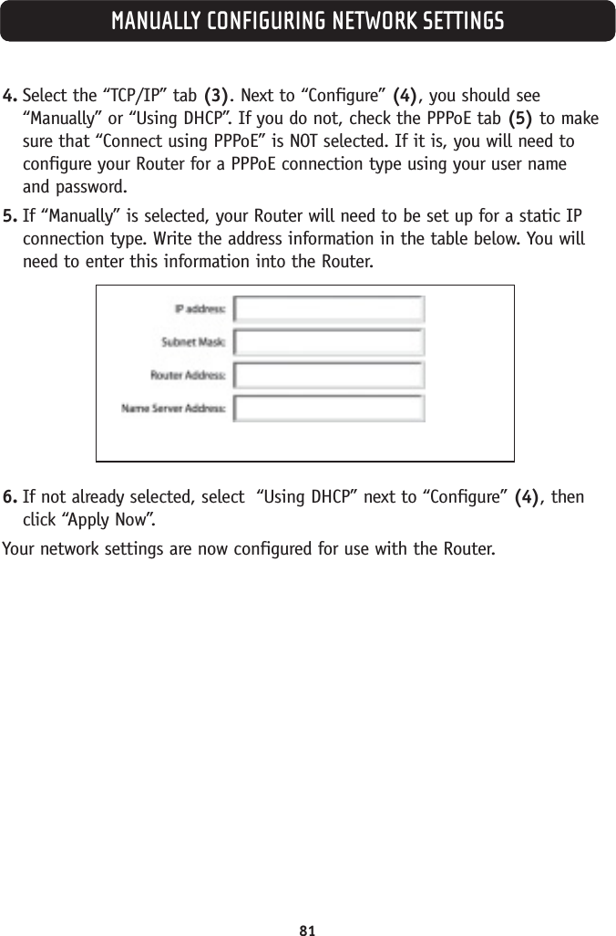 MANUALLY CONFIGURING NETWORK SETTINGS4. Select the “TCP/IP” tab (3). Next to “Configure” (4), you should see“Manually” or “Using DHCP”. If you do not, check the PPPoE tab (5) to makesure that “Connect using PPPoE” is NOT selected. If it is, you will need toconfigure your Router for a PPPoE connection type using your user name and password.5. If “Manually” is selected, your Router will need to be set up for a static IPconnection type. Write the address information in the table below. You willneed to enter this information into the Router.6. If not already selected, select  “Using DHCP” next to “Configure” (4), thenclick “Apply Now”.Your network settings are now configured for use with the Router.81