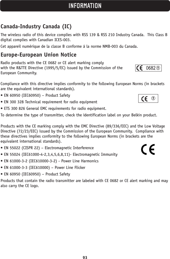 INFORMATIONCanada-Industry Canada (IC)The wireless radio of this device complies with RSS 139 &amp; RSS 210 Industry Canada.  This Class Bdigital complies with Canadian ICES-003.Cet appareil numérique de la classe B conforme á la norme NMB-003 du Canada.Europe-European Union NoticeRadio products with the CE 0682 or CE alert marking comply with the R&amp;TTE Directive (1995/5/EC) issued by the Commission of theEuropean Community.         Compliance with this directive implies conformity to the following European Norms (in bracketsare the equivalent international standards).  • EN 60950 (IEC60950) – Product Safety• EN 300 328 Technical requirement for radio equipment• ETS 300 826 General EMC requirements for radio equipment.To determine the type of transmitter, check the identification label on your Belkin product.Products with the CE marking comply with the EMC Directive (89/336/EEC) and the Low VoltageDirective (72/23/EEC) issued by the Commission of the European Community.  Compliance withthese directives implies conformity to the following European Norms (in brackets are the equivalent international standards).• EN 55022 (CISPR 22) – Electromagnetic Interference• EN 55024 (IEC61000-4-2,3,4,5,6,8,11)- Electromagnetic Immunity• EN 61000-3-2 (IEC610000-3-2) - Power Line Harmonics• EN 61000-3-3 (IEC610000) – Power Line Flicker• EN 60950 (IEC60950) – Product SafetyProducts that contain the radio transmitter are labeled with CE 0682 or CE alert marking and mayalso carry the CE logo.93