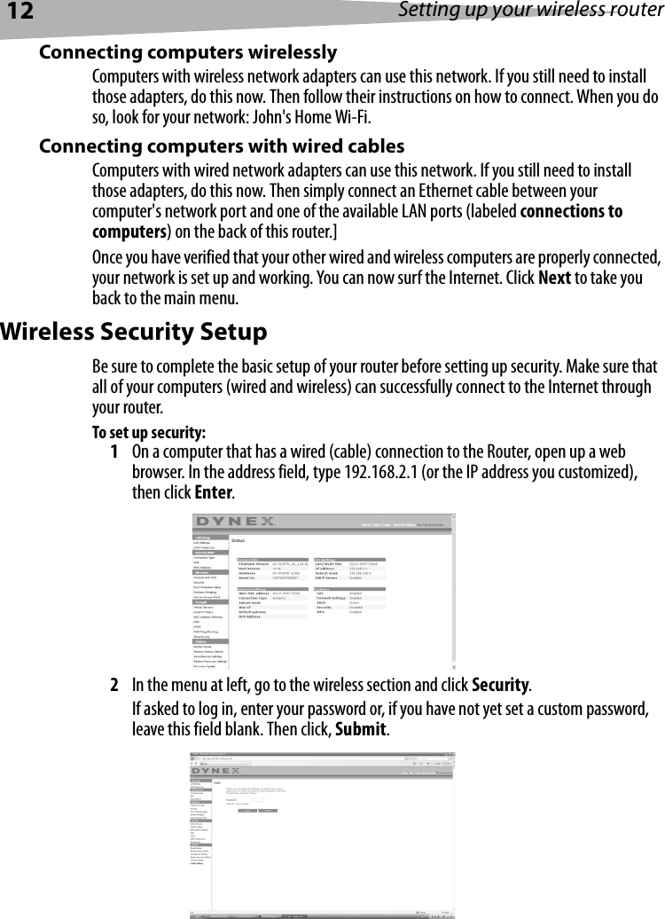 12 Setting up your wireless routerConnecting computers wirelesslyComputers with wireless network adapters can use this network. If you still need to install those adapters, do this now. Then follow their instructions on how to connect. When you do so, look for your network: John&apos;s Home Wi-Fi. Connecting computers with wired cables Computers with wired network adapters can use this network. If you still need to install those adapters, do this now. Then simply connect an Ethernet cable between your computer&apos;s network port and one of the available LAN ports (labeled connections to computers) on the back of this router.]Once you have verified that your other wired and wireless computers are properly connected, your network is set up and working. You can now surf the Internet. Click Next to take you back to the main menu.Wireless Security SetupBe sure to complete the basic setup of your router before setting up security. Make sure that all of your computers (wired and wireless) can successfully connect to the Internet through your router.To set up security:1On a computer that has a wired (cable) connection to the Router, open up a web browser. In the address field, type 192.168.2.1 (or the IP address you customized), then click Enter.2In the menu at left, go to the wireless section and click Security.If asked to log in, enter your password or, if you have not yet set a custom password, leave this field blank. Then click, Submit.